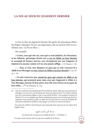 41
LA FOI AU JOUR DU JUGEMENT DERNIER
La Foi au Jour du Jugement Dernier fait partie des principaux Piliers
du Dogme islamique. De par son importance, elle est souvent citée en cor-
rélation avec « la Foi en Dieu ».
Par exemple :
« Certes, ceux qui ont cru, ceux qui se sont judaïsés, les Nazaréens,
et les Sabéens, quiconque d’entre eux a cru en Allah, au Jour dernier
et accompli de bonnes œuvres, sera récompensé par son Seigneur; il
n’éprouvera aucune crainte et il ne sera jamais affligé.. » (Al-Baqara, 2 : 62)
« … Puis, si vous vous disputez en quoi que ce soit, renvoyez-là à
Allah et au Messager, si vous croyez en Allah et au Jour dernier! » (An-Ni-
sâ’, 4 : 59)
« Tu n’en trouveras pas, parmi les gens qui croient en Allah et au
Jour dernier, qui prennent pour amis ceux qui s’opposent à Allah et à
Son Messager, fussent-ils leur pères, leur fils, leurs frères ou les gens de
leur tribu… »10
(Al-Mujadala, 58 : 22)
10. Une des conditions d’acceptation de la foi est d’aimer autant Allah que ceux qu’Il aime et
d'éloigner son coeur de ce qu’Il n’aime pas. Parce que dans le terme foi il faut entendre
tenir des conversations dignes et haïr ce qui mérite de l’être. Par exemple la Sourate Al
Masad (111) est un chapitre qui illustre parfaitement pour nous la haine qui doit être
exprimée. Parce qu’Abou Lahab, en dépit du fait qu’il était un oncle du Prophète r,
méritait la malédiction d’Allah à cette époque car il était un ennemi de l’Islam.
Une autre fois Allah le Tout Puissant nous demande dans chacune de nos rakats de le
supplier ainsi :
ª
Ž
ħƈıĻƆĥƆĐ Ɔ
ÛĩƆđĬƆÈ ƆīĺƈñƪĤÒƆĆÒ
Ɔ
ó ƈ
Ā
«Le chemin de ceux que tu as comblé de faveur ... (Al Fatiha, 7)
Un autre verset comme suit ceux qui sont comblés de Sa faveur:
 