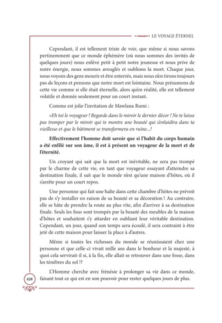 LE VOYAGE ÉTERNEL
428
Cependant, il est tellement triste de voir, que même si nous savons
pertinemment que ce monde éphémère (où nous sommes des invités de
quelques jours) nous enlève petit à petit notre jeunesse et nous prive de
notre énergie, nous sommes aveuglés et oublions la mort. Chaque jour,
nous voyons des gens mourir et être enterrés, mais nous n’en tirons toujours
pas de leçons et pensons que notre mort est lointaine. Nous présumons de
cette vie comme si elle était éternelle, alors qu’en réalité, elle est tellement
volatile et donnée seulement pour un court instant.
Comme est jolie l’invitation de Mawlana Rumi :
«Eh toi le voyageur ! Regarde dans le miroir le dernier décor ! Ne te laisse
pas tromper par le miroir qui te montre une beauté qui s’enlaidira dans ta
vieillesse et que le bâtiment se transformera en ruine...!
Effectivement l’homme doit savoir que si l’habit du corps humain
a été enfilé sur son âme, il est à présent un voyageur de la mort et de
l’éternité.
Un croyant qui sait que la mort est inévitable, ne sera pas trompé
par le charme de cette vie, en tant que voyageur essayant d’atteindre sa
destination finale, il sait que le monde n’est qu’une maison d’hôtes, où il
s’arrête pour un court repos.
Une personne qui fait une halte dans cette chambre d’hôtes ne prévoit
pas de s’y installer en raison de sa beauté et sa décoration ! Au contraire,
elle se hâte de prendre la route au plus vite, afin d’arriver à sa destination
finale. Seuls les fous sont trompés par la beauté des meubles de la maison
d’hôtes et souhaitent s’y attarder en oubliant leur véritable destination.
Cependant, un jour, quand son temps sera écoulé, il sera contraint à être
jeté de cette maison pour laisser la place à d’autres.
Même si toutes les richesses du monde se réunissaient chez une
personne et que celle-ci vivait mille ans dans le bonheur et la majesté, à
quoi cela servirait-il si, à la fin, elle allait se retrouver dans une fosse, dans
les ténèbres du sol !?
L’Homme cherche avec frénésie à prolonger sa vie dans ce monde,
faisant tout ce qui est en son pouvoir pour rester quelques jours de plus.
 