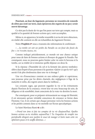 DERNIER MOT
429
Pourtant, au Jour du Jugement, personne ne ressentira de remords
de n’être pas resté sur terre, mais éprouvera des regrets de ne pas y avoir
œuvré davantage.
Ce n’est pas la durée de vie que l’on passe sur terre qui compte, mais sa
qualité et la quantité de bonnes actions qui y sont accomplies.
Même si, en apparence, la tombe ressemble à un tas de terre silencieux,
en réalité elle contient en elle un échantillon du Jugement Dernier.
Notre Prophète r nous a transmis des informations le confirmant :
« …La tombe est soit un jardin du Paradis ou un fossé des fossés du
feu ». (At-Tirmidhî, Qiyâma, 26).
Comme indiqué précédemment, ce monde est une chance unique
pour nous de faire de bonnes actions et d’essayer de gagner le Paradis. Par
conséquent, nous ne pouvons guère limiter cette vie entre le berceau et la
tombe, car sa réalité est si immense qu’elle dépasse ces deux-là.
Si la réponse «l’humidité du sol et la fermeté des pierres tombales»
s’élève dans l’esprit d’une personne à la question «Qu’est-ce que la vie?» qu’y
aurait-il de plus douloureux dans une vie si étrange ?
Une vie d’insouciance consiste en une enfance gâtée et capricieuse,
une jeunesse prise par les désirs charnels, des négligences à l’âge de la
maturité et enfin, des regrets amers dans la vieillesse…
Les croyants sages, qui peuvent regarder la vie et les événements
depuis l’horizon de la croyance, vivent leur vie avec beaucoup de soin, de
diligence et de sensibilité, étant conscients de la vraie vie derrière la mort.
Par conséquent, pour se préparer sérieusement au voyage de l’éternité,
il est nécessaire qu’une véritable conscience de croyance se forme dans
l’homme. Car, il est certain que chaque personne verra les bonnes actions
et les péchés commis dans sa vie mortelle sur l’écran apocalyptique.
Le Saint Mawlana Rumi c a dit :
« Prend ton âme et fais tes comptes de ta vie d’aujourd’hui. Quelles
bonnes actions as-tu récoltées aujourd’hui ? Tu t’inquiètes de remplir ton
portefeuille d’argent avec parfois le souci de manger et boire mais cette vie
éphémère passe et le souffle diminue...»
 
