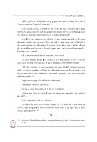 LE VOYAGE ÉTERNEL
430
«Alors qu’as-tu ? Comment as-tu gagné une perle au fond de la mer ?
Tout sera certain le jour de la mort !...»
Sans aucun doute, la mort est la réalité la plus évidente et la plus
inévitable qui descendra sur chaque personne sur Terre. Les faibles épaules
des mots ne peuvent guère supporter le poids de la mort !
Les décès surviennent en silence et sans avertissement et ils nous
donnent parfois des messages forts et clairs, mieux que les prédications
des orateurs les plus éloquents. La mort cache dans son profond silence
des sens tellement énormes. Bien sûr, pour ceux qui peuvent les entendre,
les voir et les ressentir…
Oh combien cette histoire exprime cette vérité:
Le Saint Hasan Basri g a assisté à des funérailles et il y a fait la
rencontre d’une personne âgée à qui il demanda après l’enterrement :
« O vieil homme ! Je vous demande au nom d’Allah pensez-vous que
cette personne décédée a l’idée de retourner dans ce bas-monde pour
augmenter ses bonnes actions et demander pardon pour ses mauvaises
actions passées ? »
La personne âgée répondit sans hésitation:
« Oui bien sûr qu’il y pense ! »
Sur ce le Saint Hasan Basri g dit en s’éloignant :
« Alors que nous arrive-t-il pour ne pas penser comme celui qui est
décédé ? »
Puis il partit et se dit en chemin:
« Comme la mort est un bon conseil ! S’il y avait de la vie dans les
coeurs, quel éloquent et efficace sermon il est, mais il n’y a pas de vie dans
ceux à qui il parle ! » 230
D
230. Ibn Jawzi, Âdâbu’l-Hasan al-Basrî, voir aussi Süleyman el-Harş, Dâru’n-Nevâdir, 1428,
s. 29.
 