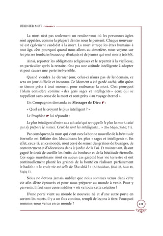 DERNIER MOT
431
La mort n’est pas seulement un rendez-vous où les personnes âgées
sont appelées, comme la plupart d’entre nous le pensent. Chaque nouveau-
né est également candidat à la mort. La mort attrape les êtres humains à
tout âge, c’est pourquoi quand nous allons au cimetière, nous voyons sur
les pierres tombales beaucoup d’enfants et de jeunes qui sont morts très tôt.
Ainsi, reporter les obligations religieuses et le repentir à la vieillesse,
en particulier après la retraite, n’est pas une attitude intelligente à adopter
et peut causer une perte irréversible.
Quand viendra Le dernier jour, celui-ci n’aura pas de lendemain, ce
sera un jour difficile et inconnu. Ce Moment a été gardé caché, afin qu’on
se tienne prêts à tout moment pour embrasser la mort. C’est pourquoi
l’Islam considère comme « des gens sages et intelligents » ceux qui se
rappellent sans cesse de la mort et sont prêts « au voyage éternel ».
Un Compagnon demanda au Messager de Dieu r :
« Quel est le croyant le plus intelligent ? »
Le Prophète r lui répondit :
Le plus intelligent d’entre eux est celui qui se rappelle le plus la mort, celui
qui s’y prépare le mieux. Ceux-là sont les intelligents... » (Ibn Majah, Zuhd, 31).
Par conséquent, la mort qui vient avec la bonne nouvelle de la béatitude
éternelle est l’affaire des Musulmans les plus « sages et intelligents ». En
effet, ceux-là, en ce monde, n’ont cessé de semer des graines de louanges, de
contentement et d’adorations dans le jardin de la Foi. Et maintenant, ils ont
gagné le droit de cueillir les fruits du bonheur et de la béatitude éternelle.
Ces sages musulmans n’ont en aucun cas gaspillé leur vie terrestre et ont
continuellement planté les graines de la bonté en réalisant parfaitement
le hadith : « la vraie vie est celle de l’Au-delà ! » (Al Boukhari, Jihâd 33, Salât 48,
Riqāq 1).
Nous ne devons jamais oublier que nous sommes venus dans cette
vie afin d’être éprouvés et pour nous préparer au monde à venir. Pour y
parvenir, il faut sans cesse méditer « où va toute cette création ?
D’une porte vient au monde le nouveau-né et d’une autre porte en
sortent les morts, il y a un flux continu, rempli de leçons à tirer. Pourquoi
sommes-nous venus en ce monde ?
 