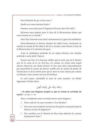 LE VOYAGE ÉTERNEL
432
Sous l’Autorité de qui vivons-nous ?
Quelle sera notre destinée finale ?
Sommes-nous prêts pour le Jugement Dernier dans l’Au-delà ?
Qu’avons-nous préparé pour le Jour de la Résurrection depuis que
nous sommes en ce monde ?
Dieu Tout-Puissant nous invite constamment à ce genre de méditation.
Particulièrement, le dernier dixième du noble Coran, mentionne en
nombre le monde de l’Au-delà, la fin de ce monde, notre Destin, le Jour de
la Résurrection et la situation des gens.
Ainsi, la méditation profonde de ces étapes donnera une étendue
profonde à notre piété (Taqwa).
Encore une fois, il ne faut pas oublier que la mort, qui est le dernier
acte de la scène de la vie d’ici-bas, est comme un miroir dans lequel
chacun observera son destin éternel. Si c’est ainsi alors n’assombrissons
pas aujourd’hui le miroir du dernier souffle avec les taches du péché, de
l’insouciance et de la misère pour que la mort ne nous vienne pas comme
un désastre, mais comme une joie de bonheur.
Le seul moyen «d’embellir la mort de cette manière» est d’obéir
dignement à l’ordre divin:
ƇīĻƀĝ
Ɔ
ĻŽĤÒ Ɔ
ğ
Ɔ
ĻƈÜŽÓƆĺĵƩÝƆè Ɔ
ğƪÖƆò Žï
Ƈ
×ŽĐÒ ƆĲ
« Et adore ton Seigneur jusqu’à ce que te vienne la certitude (la
mort)!» (Al Hijr, 15 : 99)
Alors, considérons notre servitude envers notre Seigneur :
✓ Notre style de vie nous emmène-t-il au Paradis ?
✓ Nos actes nous rendront-ils heureux lorsqu’ils seront pesés dans la
balance au Jour du Jugement ?
✓ Nos sacrifices sur le Chemin de Dieu nous aideront-ils à passer
facilement le Pont ?
 