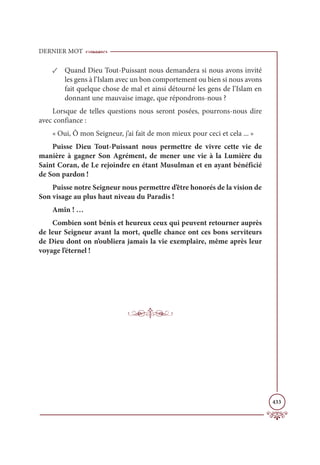 DERNIER MOT
433
✓ Quand Dieu Tout-Puissant nous demandera si nous avons invité
les gens à l’Islam avec un bon comportement ou bien si nous avons
fait quelque chose de mal et ainsi détourné les gens de l’Islam en
donnant une mauvaise image, que répondrons-nous ?
Lorsque de telles questions nous seront posées, pourrons-nous dire
avec confiance :
« Oui, Ô mon Seigneur, j’ai fait de mon mieux pour ceci et cela ... »
Puisse Dieu Tout-Puissant nous permettre de vivre cette vie de
manière à gagner Son Agrément, de mener une vie à la Lumière du
Saint Coran, de Le rejoindre en étant Musulman et en ayant bénéficié
de Son pardon !
Puisse notre Seigneur nous permettre d’être honorés de la vision de
Son visage au plus haut niveau du Paradis !
Amîn ! …
Combien sont bénis et heureux ceux qui peuvent retourner auprès
de leur Seigneur avant la mort, quelle chance ont ces bons serviteurs
de Dieu dont on n’oubliera jamais la vie exemplaire, même après leur
voyage l’éternel !
 