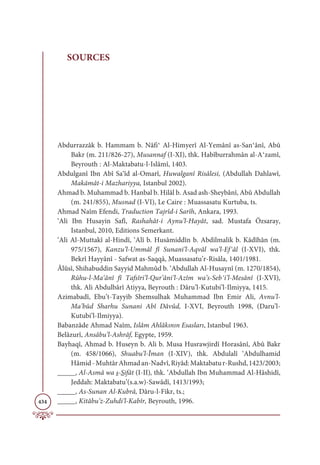 434
SOURCES
Abdurrazzâk b. Hammam b. Nâfi‫ދ‬ Al-Himyerî Al-Yemânî as-San‫ދ‬ânî, Abû
Bakr (m. 211/826-27), Musannaf (I-XI), thk. Habîburrahmân al-A‫ދ‬zamî,
Beyrouth : Al-Maktabatu-l-Islâmî, 1403.
Abdulganî Ibn Abî Sa‘îd al-Omarî, Huwalganî Risâlesi, (Abdullah Dahlawî,
Makāmât-i Mazhariyya, Istanbul 2002).
Ahmad b. Muhammad b. Hanbal b. Hilâl b. Asad ash-Sheybânî, Abû Abdullah
(m. 241/855), Musnad (I-VI), Le Caire : Muassasatu Kurtuba, ts.
Ahmad Naîm Efendi, Traduction Tajrîd-i Sarîh, Ankara, 1993.
‘Ali Ibn Husayin Safî, Rashahât-i Aynu’l-Hayât, sad. Mustafa Özsaray,
Istanbul, 2010, Editions Semerkant.
‘Ali Al-Muttakî al-Hindî, ‘Alî b. Husâmiddîn b. Abdilmalik b. Kâdîhân (m.
975/1567), Kanzu’l-Ummâl fî Sunani’l-Aqvâl wa’l-Efұâl (I-XVI), thk.
Bekrî Hayyânî - Safwat as-Saqqâ, Muassasatu’r-Risâla, 1401/1981.
Âlûsî, Shihabuddin Sayyid Mahmûd b. ‘Abdullah Al-Husaynî (m. 1270/1854),
Rûhu-l-Ma‘ânî fî Tafsîri’l-Qur’âni’l-Azîm wa’s-Sebұi’l-Mesânî (I-XVI),
thk. Ali Abdulbârî Atiyya, Beyrouth : Dâru’l-Kutubi’l-Ilmiyya, 1415.
Azimabadî, Ebu’t-Tayyib Shemsulhak Muhammad Ibn Emir Ali, Avnu’l-
Ma’bûd Sharhu Sunani Abî Dâvûd, I-XVI, Beyrouth 1998, (Daru’l-
Kutubi’l-Ilmiyya).
Babanzâde Ahmad Naîm, Islâm Ahlâkının Esasları, Istanbul 1963.
Belâzurî, Ansâbu’l-Ashrâf, Egypte, 1959.
Bayhaqî, Ahmad b. Huseyn b. Ali b. Musa Husrawjirdî Horasânî, Abû Bakr
(m. 458/1066), Shuabu’l-Îman (I-XIV), thk. Abdulalî ‘Abdulhamid
Hâmid-MuhtârAhmadan-Nadvî,Riyâd:Maktabatur-Rushd,1423/2003;
_____, Al-Asmâ wa s-Sifât (I-II), thk. ‘Abdullah Ibn Muhammad Al-Hâshidî,
Jeddah: Maktabatu’(s.a.w)-Sawâdî, 1413/1993;
_____, As-Sunan Al-Kubrâ, Dâru-l-Fikr, ts.;
_____, Kitâbu’z-Zuhdi’l-Kabîr, Beyrouth, 1996.
 