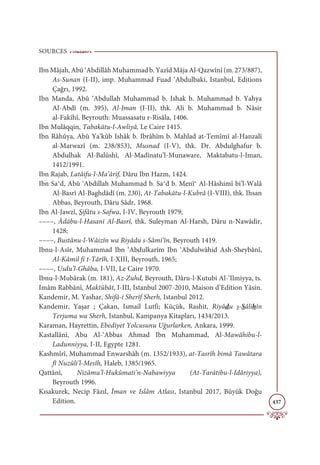 SOURCES
437
Ibn Mâjah, Abû ‘Abdillâh Muhammad b. Yazîd Mâja Al-Qazwînî (m. 273/887),
As-Sunan (I-II), imp. Muhammad Fuad ‘Abdulbaki, Istanbul, Editions
Çağrı, 1992.
Ibn Manda, Abû ‘Abdullah Muhammad b. Ishak b. Muhammad b. Yahya
Al-Abdî (m. 395), Al-Iman (I-II), thk. Ali b. Muhammad b. Nâsir
al-Fakîhî, Beyrouth: Muassasatu r-Risâla, 1406.
Ibn Mulâqqin, Tabakātu-l-Awliyâ, Le Caire 1415.
Ibn Râhûya, Abû Ya‘kûb Ishâk b. Ibrâhîm b. Mahlad at-Temîmî al-Hanzalî
al-Marwazî (m. 238/853), Musnad (I-V), thk. Dr. Abdulghafur b.
Abdulhak Al-Balûshî, Al-Madînatu’l-Munaware, Maktabatu-l-Iman,
1412/1991.
Ibn Rajab, Latâifu-l-Ma‘ârif, Dâru Ibn Hazm, 1424.
Ibn Sa‫ދ‬d, Abû ‘Abdillah Muhammad b. Sa‫ދ‬d b. Menî‫ދ‬ Al-Hâshimî bi’l-Walâ
Al-Basrî Al-Baghdâdî (m. 230), At-Tabakātu-l-Kubrâ (I-VIII), thk. Ihsan
Abbas, Beyrouth, Dâru Sâdr, 1968.
Ibn Al-Jawzî, Sifâtu s-Safwa, I-IV, Beyrouth 1979;
––––, Âdâbu-l-Hasani Al-Basrî, thk. Suleyman Al-Harsh, Dâru n-Nawâdir,
1428;
––––, Bustânu-l-Wâizîn wa Riyâdu s-Sâmi‘în, Beyrouth 1419.
Ibnu-l-Asîr, Muhammad Ibn ‘Abdulkarîm Ibn ‘Abdulwâhid Ash-Sheybânî,
Al-Kâmil fi t-Târîh, I-XIII, Beyrouth, 1965;
––––, Usdu’l-Ghâba, I-VII, Le Caire 1970.
Ibnu-l-Mubârak (m. 181), Az-Zuhd, Beyrouth, Dâru-l-Kutubi Al-‘Ilmiyya, ts.
Imâm Rabbânî, Maktûbât, I-III, Istanbul 2007-2010, Maison d’Edition Yâsin.
Kandemir, M. Yashar, Shifâ-i Sherîf Sherh, Istanbul 2012.
Kandemir, Yaşar ; Çakan, Ismail Lutfi; Küçük, Rashit, Riyâdu s-Sâlihîn
Terjuma wa Sherh, Istanbul, Kampanya Kitapları, 1434/2013.
Karaman, Hayrettin, Ebediyet Yolcusunu Uğurlarken, Ankara, 1999.
Kastallânî, Abu Al-‘Abbas Ahmad Ibn Muhammad, Al-Mawâhibu-l-
Ladunniyya, I-II, Egypte 1281.
Kashmîrî, Muhammad Enwarshâh (m. 1352/1933), at-Tasrîh bimâ Tawâtara
fî Nuzûli’l-Mesîh, Haleb, 1385/1965.
Qattânî, Nizâmu’l-Hukûmati’n-Nabawiyya (At-Tarâtibu-l-Idâriyya),
Beyrouth 1996.
Kısakurek, Necip Fâzıl, Îman ve Islâm Atlası, Istanbul 2017, Büyük Doğu
Edition.
 