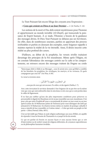 LE VOYAGE ÉTERNEL
42
Le Tout-Puissant fait encore l’éloge des croyants avec l’expression :
« Ceux qui croient en Dieu et au Jour Dernier ... » (At-Tawba, 9 : 44)
Les notions de la mort et l’Au-delà restent mystérieuses pour l’homme
et appartiennent au monde invisible (Al-Ghayb), qui transcende la puis-
sance de l’esprit humain. À ce stade, l’Homme a besoin de la guidance
des messages divins. Et Dieu Tout-Puissant ne délaisse pas ses Serviteurs.
En effet, dans de nombreuses sourates, parfois en apportant des preuves
irréfutables et parfois en donnant des exemples, notre Seigneur rappelle à
maintes reprises la réalité de la vie éternelle. Ainsi, Il désire inscrire cette
réalité au plus profond des cœurs.
D’ailleurs, au début de la prophétie, les versets révélés traitaient
davantage des principes de la Foi musulmane. Même après l’Hégire, où
on constate l’abondance des messages centrés sur le culte et les compor-
tements, on retrouve encore des messages traitent du Dogme ou credo
“Quiconque obéit à Allah et au Messager... ceux-là seront avec ceux qu’Allah a comblés
de Ses bienfaits: les prophètes, les véridiques, les martyrs, et les vertueux. Et quels
compagnons que ceux-là!” (An Nisa, 4: 69).
Le verset se termine ainsi:
ª ƆīĻƈžĤÓ ƪ
ąĤÒƆź ƆĲ
Ž
ħƈıĻƆĥƆĐ ƈ
Ôĳ Ƈ
ąĕƆĩĤÒƈóĻƆĔ
...non pas de ceux qui ont encouru Ta colère, ni des égarés (Fatiha,1: 7).
Avec cette invocation le serviteur demande à Son Seigneur de ne pas être sur la même
voie que ceux qui sont embourbés dans la mécréance ni de ceux qui se sont perdus dans
la vallée de l’égarement.
Il ne faut pas oublier qu’une des plus importantes conditions pour préserver sa
personnalité et dignité de Musulman est de ne pas ressembler aux non-musulmans. C’est
pour cela que notre Prophète r nous a recommandé de jeûner un jour avant ou un jour
après le jeûne du 10 Muharram (jeûne de l’Achoura) pour nous distinguer des Juifs qui
jeûnaient le 10 Muharram. En d’autres termes même en matière de pratique cultuelle il
nous a interdit de leur ressembler et il même statué : « Celui qui imite un peuple en fait
partie » (Abou Dawud, Libâs, 4031).
C’est un fait établi que l’Islam, la seule religion authentique aux yeux d’Allah, est capable
de répondre à tous les besoins de l’humanité et ce jusqu’à la fin du monde.
Ce qui est parfait n’a besoin en aucune façon et sous aucune forme que ce soit
d’intervention ou de renfort venant de religions déformées, de croyances superstitieuses
ou de philosophies humaines invalides.
 