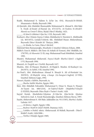 LE VOYAGE ÉTERNEL
438
Kudâî, Muhammad b. Salâme b. Ja’far (m. 454), Musnadu’sh-Shihâb,
Muassasatu r-Risâla, Beyrouth 1986.
Al-Qurtubî, Abû Abdullah Shamsuddîn Muhammad b. Ahmad b. Abû Bakr
b. Ferah al-Ensârî al-Hazrejî (m. 671/1273), At-Tazkira bi-Ahvâli’l-
Mawtâ wa Umûri’l-Âhira, Riyâd: Dâru’l-Minhâj, 1425;
_____, Al-Jâmî li-Ahkâmi-l-Qur’ân, I-XX, Beyrouth 1985.
Kushayrî, Abu-l-Kāsim Zaynu-l-Islâm Abdulkarîm b. Hawâzin b. Abdilmalik
(m. 465/1072), Latâifu’l-Ishârât, thk. Abdullatif Hasan Abdurrahman,
Beyrouth: Dâru-l-Kutubi Al- ‘Ilmiyya, 2000 ;
_____, Ar-Risâla, Le Caire, Dâru-l-Ma‘ârif.
Mahmûd Sâmi Ramazanoğlu, Musâhabe I, Istanbul: Editions Erkam, 2008.
Mâlik b. Enes b. Mâlik b. Abî Âmir Al-Asbahî Al-Yemenî, Abû ‘Abdillâh, (m.
179/795), Al-Muwatta’ (I-II), imp. Muhammad Fuad Abdulbaki, Istanbul
1992.
Munâvî, Muhammad Abdurraûf, Fayzu-l-Kadîr Sharhu-l-Jâmi‘i s-Saghîr,
I-VI, Beyrouth 1994.
Munzirî, At-Targhîb wa t-Tarhîb, Beyrouth 1417.
Muslim, Abû Al-Husayn Muslim b. Al-Hajjâj b. Muslim Al-Kushayrî (m.
261/875), As-Sahîh, I-III, Istanbul 1992.
An-Nasâ’i, Abû Abdirrahman Ahmad b. Shuayb b. Ali al-Horâsânî (m.
303/915), Al-Mujtebâ minq s-Sunqn (As-Sunqnu’s-Sughrâ) (I-VIII),
Istanbul: Editions Çağrı, 1992.
Nawavî, Riyâdu s-Sâlihîn, Beyrouth, ts;
_____, Sharhu Sahîhi Muslim, Egypte 1981.
Râzî, Abû Abdullah Fahraddin Muhammad b. Omar b. Hasan b. Husayn
At-Taymî (m. 606/1210), At-Tafsîru’l-Kabîr (Mafâtîhu’l-Ghayb)
(I-XXXII), Beyrouth: Dâru Ihyâi t-Turâsi-l-Arabî, 1420.
Sayyid Kutub, Mashâhidu-l-Qiyâma fi-l-Qur’ân (Qur’ân’da Qiyâma
Sahneleri), trad. A. Faruk Haznedaroğlu, Istanbul, Editions Ravza, 1997.
Suyûtî, Abdurrahman b. Abî Bakr, Jalâluddin (m. 911/1505), Sharhu’s-Sudûr,
Lubnân 1417.
_____, Al-Jâmiu s-Saghîr, Egypte 1306;
_____, Bushra-l-Kaîb bi-Likāi’l-Habîb, Dammas 1425;
_____, Lubâbu n-Nukûl, tahric: Abdurrazzak Al-Mahdî, Beyrouth : Dâru’l-
Kitâbi’l-Arabî, 1426/2006 ;
_____, Târîhu-l-Hulafâ, Egypte 1969;
 