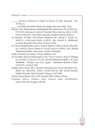 SOURCES
439
_____, Ad-Durru-l-Mansûr fi t-Tafsîr bi-l-Ma’sûr (I-VIII), Beyrouth : Dâr
Al-Fikr, ts.;
_____, Ad-Dîbâj ‘alâ Sahîhi Muslim Ibn Hajjâj, Dâru Ibn Affân, 1416.
Shârânî, Abû Abdurrahman Abdulwahhab Ibn Ahmad Ibn Ali Al-Misrî (m.
973/1565), Muhtasaru Tazkireti’l-Qurtubî: Ölum, Qiyâma, Âhiret ve Âhir
Zaman Alâmetleri, trad. Halil Gunaydın, Istanbul, Editions Bedir, ts.
At-Tabarânî, Al-Hâfiz Abu’l-Kâsim Sulayman bin Ahmad b. Eyyûb (m.
360/971), al-Muұjamu’l-Kabîr (I-XXV), thk. Hamdî b. Abdilmajîd
as-Salafî, Beyrouth, Dâru Ihyâi t-Turâsi’l-Arabî.
At-Tabarî, Muhammad b. Jarîr b. Yezîd b. Kathîr b. Gâlib al-Âmulî, Abû Jafar
(m. 310/923), Jâmiu-l-Bayân fî Ta’wîli-l-Qur’ân (I-XXIV), thk. Ahmad
Muhammad Shâkir, Muassasatu r-Risâla, 1420/2000.
Tiybî, Al-Kâshif An Haqāiqi s-Sunan, Makkah, 1417.
At-Tirmidhî, Abû Îsâ Muhammad b. Îsâ b. Sawra (Yazîd) b. Musa b. Dahhâq
(m. 279/892), as-Sunan (I-V), thk. Ahmad Muhammad Shâkir - M. Fuad
Abdulbâkî - Ibrahim Atve Ivaz, Egypte : Maktabatu Mustafa al-Bâbî,
1395/1975 ; Istanbul 1992.
Wâhidî, Abu-l-Hasen Ali b. Ahmad b. Muhammad b. Ali An-Naysabûrî Ash-
Shâfi‘î (m. 468/1076), Asbâbu Nuzûli-l-Qur’ân, thk. Kemâl Besyûnî
Zağlûl, Beyrouth, Dâru’l-Kutubi’l-‘Ilmiyya, 1411/1990.
Yılmaz, Hasan Kâmil, Altın Silsile, Istanbul 2005, Editions Erkam.
Yurdagur, Metin, «Duhân» mad., Diyânet Islâm Ansiklopedisi,
année: 1994, tom: 9, pages: 546-548.
 