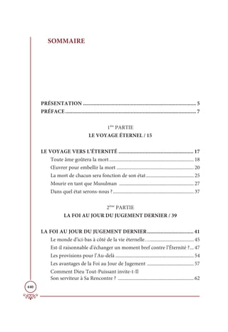 440
SOMMAIRE
PRÉSENTATION ................................................................................... 5
PRÉFACE ................................................................................................ 7
1ère
PARTIE
LE VOYAGE ÉTERNEL / 15
LE VOYAGE VERS L’ÉTERNITÉ ....................................................... 17
Toute âme goûtera la mort..................................................................... 18
Œuvrer pour embellir la mort ............................................................... 20
La mort de chacun sera fonction de son état....................................... 25
Mourir en tant que Musulman ............................................................. 27
Dans quel état serons-nous ?.................................................................. 37
2ème
PARTIE
LA FOI AU JOUR DU JUGEMENT DERNIER / 39
LA FOI AU JOUR DU JUGEMENT DERNIER.................................. 41
Le monde d’ici-bas à côté de la vie éternelle….................................... 45
Est-il raisonnable d’échanger un moment bref contre l’Éternité ?... 47
Les provisions pour l’Au-delà ................................................................ 54
Les avantages de la Foi au Jour de Jugement ...................................... 57
Comment Dieu Tout-Puissant invite-t-Il
Son serviteur à Sa Rencontre ? .............................................................. 62
 