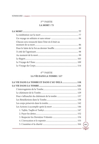 SOMMAIRE
441
3ème
PARTIE
LA MORT / 75
LA MORT.............................................................................................. 77
La méditation sur la mort ....................................................................... 77
Un voyage en solitaire et sans retour ................................................... 84
Chacun sera ressuscité dans l’état où il était au
moment de sa mort.................................................................................. 86
Pour le Salut de la Foi au dernier Souffle............................................. 89
À côté de l’agonisant................................................................................ 98
Au moment de la mort............................................................................ 99
Le Regret.................................................................................................. 103
Le Voyage de l’Âme............................................................................... 109
Le Voyage du Corps............................................................................... 114
4ème
PARTIE
LA VİE DANS LA TOMBE / 117
LA VIE DANS LA TOMBE ET DANS L’AU-DELÀ......................... 118
LA VIE DANS LA TOMBE ................................................................ 121
L’interrogatoire de la Tombe................................................................ 124
Le châtiment de la Tombe .................................................................... 129
Pour s’affranchir du châtiment de la tombe ...................................... 137
Les Bénédictions dans la Tombe.......................................................... 138
Les corps préservés dans la tombe....................................................... 142
Les Actions à accomplir après la mort ............................................... 146
1. Tajhîz, Taqfîn et Tashyi............................................................... 147
2. Payer les dettes.............................................................................. 152
3. Respecter les Dernières Volontés .............................................. 154
4. L’invocation et le repentir........................................................... 155
5. L’aumône et la charité ................................................................. 164
 