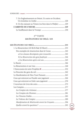 SOMMAIRE
443
7. Un Engloutissement en Orient, Un autre en Occident,
Un troisième en Arabie ............................................................... 228
8. Un feu naissant au Yémen (ou bien dans le Hidjâz) .............. 229
L’ARRIVÉE DE L’HEURE........................................................... 229
Le Soufflement dans la Trompe .................................................... 230
6ème
PARTIE
LES ÉTATS DE L’AU-DELÀ / 233
LES ÉTATS DE L’AU-DELÀ.............................................................. 235
1. La Résurrection (Al-Ba‘th Bad Al Mawt)....................................... 235
Des exemples de résurrection dans le Coran .............................. 242
a) Les oiseaux décomposés, puis ressuscités .............................. 242
b) La Résurrection des gens foudroyés ...................................... 244
c) La Résurrection après cent ans............................................... 245
Le Bassin ................................................................................................. 246
La Résurrection et son Lieu.................................................................. 248
L’Intercession de notre Prophète r..................................................... 252
La Descente des gens du ciel ................................................................ 262
La Manifestation de Dieu Tout-Puissant............................................ 263
Ceux qui entreront au Paradis sans jugement .................................. 264
Ceux qui entreront en Enfer sans jugement ..................................... 270
L’ouverture du Livre des actes.............................................................. 273
Les Comptes............................................................................................ 277
Les Comptes des Animaux............................................................... 277
Les Comptes des Hommes................................................................ 281
Les Témoins Fiables.......................................................................... 283
La Violence des Comptes ................................................................. 289
Manifestation de Miséricorde envers les Croyants........................ 294
Quelles seront les questions ? .......................................................... 295
 