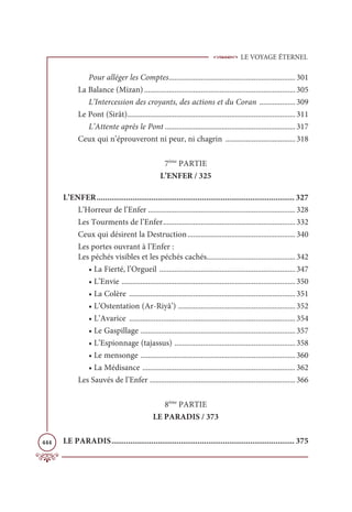 LE VOYAGE ÉTERNEL
444
Pour alléger les Comptes................................................................... 301
La Balance (Mizan) ................................................................................ 305
L’Intercession des croyants, des actions et du Coran ................... 309
Le Pont (Sirât)......................................................................................... 311
L’Attente après le Pont ..................................................................... 317
Ceux qui n’éprouveront ni peur, ni chagrin ..................................... 318
7ème
PARTIE
L’ENFER / 325
L’ENFER.............................................................................................. 327
L’Horreur de l’Enfer .............................................................................. 328
Les Tourments de l’Enfer...................................................................... 332
Ceux qui désirent la Destruction......................................................... 340
Les portes ouvrant à l’Enfer :
Les péchés visibles et les péchés cachés............................................... 342
• La Fierté, l’Orgueil ........................................................................ 347
• L’Envie ............................................................................................ 350
• La Colère ........................................................................................ 351
• L’Ostentation (Ar-Riyâ’) .............................................................. 352
• L’Avarice ........................................................................................ 354
• Le Gaspillage .................................................................................. 357
• L’Espionnage (tajassus) ................................................................ 358
• Le mensonge .................................................................................. 360
• La Médisance ................................................................................. 362
Les Sauvés de l’Enfer ............................................................................. 366
8ème
PARTIE
LE PARADIS / 373
LE PARADIS....................................................................................... 375
 