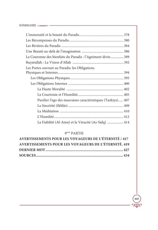 SOMMAIRE
445
L’immensité et la beauté du Paradis.................................................... 378
Les Récompenses du Paradis................................................................ 380
Les Rivières du Paradis ......................................................................... 384
Une Beauté au-delà de l’imagination ................................................. 386
La Couronne des bienfaits du Paradis : l’Agrément divin............... 389
Ruyatullah : La Vision d’Allah ............................................................ 392
Les Portes ouvrant au Paradis: les Obligations
Physiques et Internes............................................................................. 394
Les Obligations Physiques............................................................... 395
Les Obligations Internes ................................................................. 400
La Haute Moralité ................................................................... 402
La Courtoisie et l’Humilité...................................................... 405
Purifier l’ego des mauvaises caractéristiques (Tazkiya)...... 407
La Sincérité (Ikhlâs) ................................................................. 409
La Méditation ........................................................................... 410
L’Humilité.................................................................................. 412
La Fiabilité (Al-Amn) et la Véracité (As-Sidq) ................... 414
9ème
PARTIE
AVERTISSEMENTS POUR LES VOYAGEURS DE L’ÉTERNITÉ / 417
AVERTISSEMENTS POUR LES VOYAGEURS DE L’ÉTERNITÉ. 419
DERNIER MOT.................................................................................. 427
SOURCES............................................................................................ 434
 