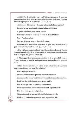 LE VOYAGE ÉTERNEL
44
« Allah! Pas de divinité à part Lui! Très certainement Il vous ras-
semblera au Jour de la Résurrection, point de doute là-dessus. Et qui est
plus véridique qu’Allah en parole?» (An-Nisâ, 4 : 87).
« (L’homme) Il interroge : À quand le Jour de la Résurrection ?
Lorsque la vue sera éblouie, et que la lune s’éclipsera,
et que le soleil et la lune seront réunis,
L’Homme (étonné et horrifié), ce Jour-là, dira : Où fuir ?
Non ! Point de refuge !
Vers ton Seigneur sera, ce Jour-là, le retour.
L’Homme sera informé ce Jour-là de ce qu’il aura avancé et de ce
qu’il aura remis à plus tard. » (Al-Qiyamah, 75 : 6-13).
« Dis: «Allah vous donne la vie puis Il vous donne la mort. Ensuite
Il vous réunira le Jour de la Résurrection, il n’y a pas de doute à ce sujet,
mais la plupart des gens ne savent pas.
A Allah appartient le royaume des cieux et de la terre. Et le jour où
l’Heure arrivera, ce jour-là, les imposteurs seront perdus.» (Al-Jâthiya, 45 :
26-27)
« Et ils disent: «Quand nous serons ossements et poussière, serons-
nous ressuscités en une nouvelle création?
Dis: «Soyez pierre ou fer,
ou toute autre créature que vous puissiez concevoir.
(Cela ne rendra pas au Tout-Puissant plus difficile votre Résurrection.)
Ils diront alors: «Qui donc nous fera revenir?»
Dis: «Celui qui vous a créés la première fois».
Ils secoueront vers toi leurs têtes et diront: «Quand cela?»
Dis: «il se peut que ce soit proche.
Mais qui nous fera revenir (à la vie) ? rétorqueront-ils.
Dis-leur : Celui qui vous a créés pour la première fois !
 