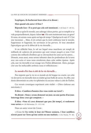 LA FOI AU JOUR DU JUGEMENT DERNIER
45
Sceptiques, ils hocheront leurs têtes et te diront :
Mais quand cela aura-t-il lieu ?
Réponds-leur : Il se peut que cela soit imminent. » (Al-Isrâ’, 17 : 49-51).
Voilà ce qu’est le monde, une auberge à deux portes, qui se remplit et se
vide perpetuellement, depuis Adam u. Où sont maintenant tous ces gens?
Et nous, où serons-nous après un laps de temps ? Quelqu'un le sait-il ? C’est
une inconnue ... Mais, il est certain que la mort embrasse tout le monde,
l’opprimeur et l’opprimé, les serviteurs et les pervers. Et tous attendent
l’apocalypse qui est le début de la vie éternelle…
Si on réfléchit bien, le sol sur lequel nous marchons est rempli de
milliards de cadavres de personnes qui sont venues jusqu’à ce jour. C’est
comme des milliards d’ombres qui se chevauchent les unes sur les autres…
Demain, nous aussi, nous serons inhumés dans les profondeurs de la terre
avec nos actes et nous nous envolerons dans cette ombre épaisse. Après
cela, une vie éternelle et un voyage vers l’Infini débuteront. Alors, puisque
c’est une fin inéluctable arrêtons-nous et réfléchissons :
Le monde d’ici-bas à côté de la vie éternelle…
Peu importe que la vie en ce monde ait été longue ou courte, car cette
vie devant la vie éternelle n’est en réalité qu’une bulle de savon. En effet, une
durée déterminée en cette vie éphémère n’a aucune valeur à côté de l’Infini.
Ces versets coraniques expriment cette réalité : « (Dieu s’adresse aux
mécréants :)
Il dira: «Combien d’années êtes-vous restés sur terre? »
Ils diront: «Nous y avons demeuré un jour, ou une partie d’un jour.
Interroge donc ceux qui comptent. »
Il dira: «Vous n’y avez demeuré que peu [de temps], si seulement
vous saviez.»» (Al-Mu’minûn, 23 : 112-114).
Dans un autre verset du Coran :
« (Ceux-là) En vérité, le Jour où l’Heure sonnera, il leur semblera
n’avoir passé sur Terre qu’une soirée ou une matinée. » (An-Naziat, 79 : 46).
 