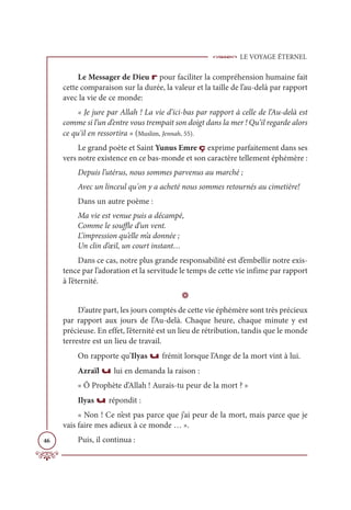 LE VOYAGE ÉTERNEL
46
Le Messager de Dieu r pour faciliter la compréhension humaine fait
cette comparaison sur la durée, la valeur et la taille de l’au-delà par rapport
avec la vie de ce monde:
« Je jure par Allah ! La vie d’ici-bas par rapport à celle de l’Au-delà est
comme si l’un d’entre vous trempait son doigt dans la mer ! Qu’il regarde alors
ce qu'il en ressortira » (Muslim, Jennah, 55).
Le grand poète et Saint Yunus Emre ç exprime parfaitement dans ses
vers notre existence en ce bas-monde et son caractère tellement éphémère :
Depuis l’utérus, nous sommes parvenus au marché ;
Avec un linceul qu'on y a acheté nous sommes retournés au cimetière!
Dans un autre poème :
Ma vie est venue puis a décampé,
Comme le souffle d’un vent.
L’impression qu’elle m’a donnée ;
Un clin d’œil, un court instant…
Dans ce cas, notre plus grande responsabilité est d’embellir notre exis-
tence par l’adoration et la servitude le temps de cette vie infime par rapport
à l’éternité.
D
D’autre part, les jours comptés de cette vie éphémère sont très précieux
par rapport aux jours de l’Au-delà. Chaque heure, chaque minute y est
précieuse. En effet, l’éternité est un lieu de rétribution, tandis que le monde
terrestre est un lieu de travail.
On rapporte qu’Ilyas u frémit lorsque l’Ange de la mort vint à lui.
Azraïl u lui en demanda la raison :
« Ô Prophète d’Allah ! Aurais-tu peur de la mort ? »
Ilyas u répondit :
« Non ! Ce n’est pas parce que j’ai peur de la mort, mais parce que je
vais faire mes adieux à ce monde … ».
Puis, il continua :
 