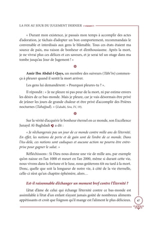 LA FOI AU JOUR DU JUGEMENT DERNIER
47
« Durant mon existence, je passais mon temps à accomplir des actes
d’adoration, je tâchais d’adopter un bon comportement, recommandais le
convenable et interdisais aux gens le blâmable. Tous ces états étaient ma
source de paix, ma raison de bonheur et d’enthousiasme. Après la mort,
je ne vivrai plus ces délices et ces saveurs, et je serai tel un otage dans ma
tombe jusqu’au Jour de Jugement ! »
D
Amir Ibn Abdul-l-Qays, un membre des suiveurs (Tâbi‘în) commen-
ça à pleurer quand il sentit la mort arriver.
Les gens lui demandèrent: « Pourquoi pleures-tu ? ».
Il répondit : « Je ne pleure ni pas peur de la mort, ni par estime envers
les désirs de ce bas-monde. Mais je pleure, car je vais désormais être privé
de jeûner les jours de grande chaleur et être privé d’accomplir des Prières
nocturnes (Tahajjud). » (Zahabî, Sira, IV, 19).
D
Sur la vérité d’acquérir le bonheur éternel en ce monde, son Excellence
Junayd Al-Baghdadi ç a dit :
« Je n’échangerais pas un jour de ce monde contre mille ans de l’éternité.
En effet, les notions de perte et de gain sont de l’ordre de ce monde. Dans
l’Au-delà, ces notions sont caduques et aucune action ne pourra être entre-
prise pour gagner le salut. »
Réfléchissons : Si Dieu nous donne une vie de mille ans, par exemple
qu’on naisse en l’an 1000 et meurt en l’an 2000, même si durant cette vie,
nous vivons dans la fortune et le luxe, nous goûterons tôt ou tard à la mort.
Donc, quelle que soit la longueur de notre vie, à côté de la vie éternelle,
celle-ci n’est qu’un chapitre éphémère, alors…
Est-il raisonnable d’échanger un moment bref contre l’Éternité ?
L’état d’âme de celui qui échange l’éternité contre ce bas-monde est
assimilable à l’état d’un enfant n’ayant jamais goûté de nombreux aliments
appétissants et croit que l’oignon qu’il mange est l’aliment le plus délicieux.
 