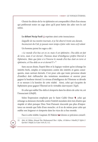 LE VOYAGE ÉTERNEL
48
Choisir les désirs de la vie éphémère est comparable à l’état d’un oiseau
qui préfèrerait rester en cage alors qu’il peut battre des ailes vers le ciel
infini.
Le défunt Necip Fazil g exprime ainsi cette insouciance:
L’aiguille de ma montre tournait, et je l’ai observé trente ans durant,
Inconscient du Ciel, je passais mon temps à faire voler mon cerf-volant
Un homme parmi les sages a dit :
« Le monde d’ici-bas est en or, mais il est éphémère ; l’Au-delà est fait
de terre, mais il est éternel ; l’homme doué d’intelligence préfère l’éternel à
l’éphémère. Mais que faire si à l’inverse le monde d’ici-bas était en terre et
éphémère, et l’Au-delà en or et éternel ?! »12
Sans aucun doute, l’esprit libre et la logique veulent qu’on échange les
intérêts brefs, simples et temporaires contre des intérêts et gains consé-
quents, mais surtout éternels. C'est pour cela que toute personne douée
d’intellect doit s’affranchir des tentations mondaines et œuvrer pour
gagner le bonheur éternel. Le niveau d’intelligence de l’Homme se dévoile
et se mesure à la lumière de cette réalité. Ainsi, celui qui s’acquitte de
l’éphémère pour gagner l’Éternel est le véritable clairvoyant (‘Âqil).
Et celui qui oublie l’Au-delà et s’emporte dans les désirs de cette vie, est
l’insouciant (Ghâfil).
Selon l’expression employée par le Saint Calife Omar t celui qui
échange sa demeure éternelle contre l’intérêt mondain n’est rien d’autre que
stupide et idiot puisque Dieu Tout-Puissant n’accorde pas plus d’impor-
tance au monde que l’aile d’une mouche ; et il en de même pour celui qui
oublie son Seigneur et s’emporte dans les vices de ce bas-monde.
Face à cette réalité, Luqman Al-Hakim u donne ce précieux conseil :
12. Abû Al-‘Abbâs Ahmad Ibn Muhammed Ibn-i Ajîba, Al-Bahru-l-Madîd fî Tafsîri-l-
Qur’âni-l-Majîd, Le Caire 1419, II, 112.
 