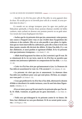 LA FOI AU JOUR DU JUGEMENT DERNIER
49
« Sacrifie ta vie d’ici-bas pour celle de l’Au-delà, tu seras gagnant dans
les deux. Ne sacrifie pas ta vie éternelle pour celle de ce monde, tu seras per-
dant dans les deux ! »
Ce monde est un mirage trompeur pour les egos non parfait par
l’éducation spirituelle, à l’instar d’une pomme d’amour enrobée de belles
couleurs, mais cachant en dessous une pomme pourrie ou au goût amer.
Ces versets du Coran l’expliquent très bien :
« Sachez que la vie présente n’est que jeu, amusement, vaine parure,
une course à l’orgueil entre vous et une rivalité dans l’acquisition des
richesses et des enfants. Elle est en cela pareille à une pluie: la végéta-
tion qui en vient émerveille les cultivateurs, puis elle se fane et tu la vois
donc jaunie; ensuite elle devient des débris. Et dans l’au-delà, il y a un
dur châtiment, et aussi pardon et agrément d’Allah. Et la vie présente
n’est que jouissance trompeuse. » (Al-Hadid, 57 : 20).
« Allah étend largement Ses dons ou [les] restreint à qui Il veut. Ils
se réjouissent de la vie sur terre, mais la vie d’ici-bas ne paraîtra que
comme une jouissance éphémère en comparaison de l’au-delà. » (Ar-Rad,
13 : 26).
« Cette vie d’ici-bas n’est pas qu’amusement et jeu. La Demeure de
l’au-delà est assurément la vraie vie. S’ils savaient !» (Al Ankabut, 29 : 64).
« La présente vie n’est que jeu et amusement. La demeure dans
l’au-delà sera meilleure pour ceux qui sont pieux. Eh bien, ne compre-
nez-vous pas?» (Al An‘âm 6 : 32).
« Ceux qui préfèrent la vie d’ici-bas à l’au-delà, obstruent le chemin
d’Allah et cherchent à le rendre tortueux, ceux-là sont loin dans l’égare-
ment.» (Ibrâhîm, 14 : 3).
«Il en est ainsi, parce qu’ils ont aimé la vie présente plus que l’au-de-
là. Et Allah, vraiment, ne guide pas les gens mécréants. » (An-Nahl, 16 :
107).
« Voilà ceux qui échangent la vie présente contre le vie future. Eh
bien, leur châtiment ne sera pas diminué. Et ils ne seront point secou-
rus. » (Al-Baqara, 2 : 86).
 