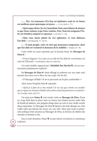 LE VOYAGE ÉTERNEL
50
« … Dis: «La jouissance d’ici-bas est éphémère, mais la vie future
est meilleure pour quiconque est pieux. … » (An-Nisâ’, 4 : 77).
« Quiconque désire [la vie] immédiate Nous nous hâtons de donner
ce que Nous voulons; à qui Nous voulons. Puis, Nous lui assignons l’En-
fer où il brûlera méprisé et repoussé. » (Al-Isrâ’, 17 : 18).
« Mais vous aimez plutôt [la vie] éphémère, et vous délaissez
l’au-delà. » (Al-Qiyamah, 75 : 20-21).
« ... O mon peuple, cette vie n’est que jouissance temporaire, alors
que l’au-delà est vraiment la demeure de la stabilité. » (Ghafir, 40 : 39).
Cette vérité est aussi exprimée par la bouche bénie du Messager de
Dieu r :
« Ô mon Seigneur ! La vraie vie est celle de l’Au-delà (le vrai bonheur est
celui de l’Éternité) » (Al Boukhari, Jihad 33, Salât 48.).
Cet autre hadith, rapporté par ‘Abdullah Ibn Mas’ûd t, est un aver-
tissement parfaitement explicite :
Le Messager de Dieu r s’était allongé et endormi sur une natte usée
laissant des traces sur le flanc de son corps. On lui dit :
« Ô Messager d’Allah ! Si on te procurait un lit plus confortable ? »
Alors notre Prophète béni r répondit :
« Qu’ai-je à faire de ce bas monde ? Je n’y suis que comme un cavalier
qui se repose un instant à l’ombre d’un arbre avant de poursuivre sa marche.»
(At-Tirmidhî, Zuhd, 44/2377).
Un autre jour Omar t vint rendre visite au Messager de Dieu. Il jeta
un coup d’œil dans la pièce mais ne trouva rien d’autre qu’une natte faite
de feuille de dattiers, une poignée d’orge dans un coin et une vieille cruche
d’eau suspendue. Le Messager de Dieu r Quant à lui était allongé sur cette
vieille natte qui laissait des traces sur son côté. Alors que toute la pénin-
sule arabique était soumise au Messager de Dieu, la fortune du Maître des
mondes se limitait à cela.
Face à cette situation, Omar t ne put retenir ses larmes et commença
à pleurer.
 