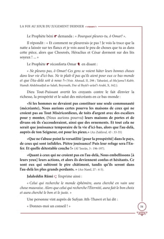 LA FOI AU JOUR DU JUGEMENT DERNIER
51
Le Prophète béni r demanda : « Pourquoi pleures-tu, ô Omar? ».
Il répondit : « Et comment ne pleurerais-je pas ! Je vois la trace que la
natte a laissée sur tes flancs et je vois aussi le peu de choses que tu as dans
cette pièce, alors que Chosroês, Héraclius et César dorment sur des lits
soyeux ! ... »
Le Prophète r réconforta Omar t en disant :
« Ne pleures pas, ô Omar! Ces gens se voient hâter leurs bonnes choses
dans leur vie d’ici-bas. Ne te plaît-il pas qu’ils aient pour eux ce bas-monde
et que l’Au-delà soit à nous ?» (Voir. Ahmad, II, 298 ; Tabarânî, al-Mu’jamu’l-Kabîr,
Hamdi Abdelmadjid as-Salafi, Beyrouth, Dar ul Ihyâi’t-urâsi’l-Arabî, X, 162.).
Dieu Tout-Puissant avertit les croyants contre le fait d’envier la
richesse, la prospérité et le salut des mécréants en ce bas-monde :
«Si les hommes ne devaient pas constituer une seule communauté
(mécréante), Nous aurions certes pourvu les maisons de ceux qui ne
croient pas au Tout Miséricordieux, de toits d’argent avec des escaliers
pour y monter, (Nous aurions pourvu) leurs maisons de portes et de
divans où ils s’accouderaient, ainsi que des ornements. Et tout cela ne
serait que jouissance temporaire de la vie d’ici-bas, alors que l’au-delà,
auprès de ton Seigneur, est pour les pieux.» (Az-Zukhruf, 43 : 33-35)
«Que ne t’abuse point la versatilité [pour la prospérité] dans le pays,
de ceux qui sont infidèles. Piètre jouissance! Puis leur refuge sera l’En-
fer. Et quelle détestable couche !» (Al ‘Imrân, 3 : 196-197).
«Quant à ceux qui ne croient pas en l’au-delà, Nous embellissons [à
leurs yeux] leurs actions, et alors ils deviennent confus et hésitants. Ce
sont eux qui subiront le pire châtiment, tandis qu’ils seront dans
l’au-delà les plus grands perdants. » (An-Naml, 27 : 4-5).
Jalaleddin Rûmi ç l’exprime ainsi :
« Celui qui recherche le monde éphémère, aura cherché en vain une
chose mauvaise. Alors que celui qui recherche l’Éternité, aura fait le bon choix
et aura cherché le bon et le juste. »
Une personne vint auprès de Sufyan Ath-Thawri et lui dit :
« Donnes-moi un conseil ! »
 