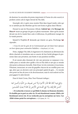 LA FOI AU JOUR DU JUGEMENT DERNIER
53
de dominer, la convoitise de postes importants (à l’instar de cette souris) et
perdent contre cela le règne éternel de l’Au-delà.
L’exemple cité ci-après nous montre l’état dans lequel tombe celui qui
ne se satisfait pas des Bienfaits qui lui sont licites et glisse dans l’illicite :
Durant la nuit de l’Ascension (Miraj), Gabriel u et le Messager de
Dieu r virent un groupe de gens en pleine tourmente. Alors qu’ils avaient
devant eux de la viande bien cuite et délicieuse, ils préféraient manger de
la viande pourrie.
Quand le Prophète r demanda qui étaient ces gens, l’Archange u
répondit :
« Ceux-là sont les gens de ta Communauté qui ont laissé leurs épouses
ou leurs époux pour commettre l’adultère. » (Haythamî, I, 67, 68.).
Donc, négliger l’Au-delà, le Jugement et le chatiment au détriment des
désirs charnels et mondains sans se soucier de leur licéité plongera la per-
sonne dans une privation, une honte et une punition terribles.
Il est encore plus étonnant de voir une personne se surpasser à tra-
vailler pour ce monde alors qu’elle a Foi en l’Au-delà et sait que ce monde
n’est point sa demeure éternelle. Doté d’une vie très restreinte et incertaine,
l’Homme, insouciant, ne cesse de gaspiller chacun de ses souffles pour son
ego, alors que ces derniers sont son principal capital de gain… Ce monde
n’est point un lieu de jeux et de divertissement, mais le seul endroit où l’on
peut gagner le salut éternel.
Dans le Saint Coran, Dieu Tout-Puissant indique :
ÓƆĩƆĠ Žī ƈ
ù ŽèƆÈ ƆĲÓ
Ɔ
ĻŽĬƫïĤÒ ƆīƈĨ Ɔ
ğ
Ɔ
×Ļ ƈ
āƆĬ Ɔ
÷ĭƆÜ Ɔ
ź ƆĲƆØ
Ɔ
ó ƈ
ì Ž
ŴÒƆòÒƪïĤÒƇ ƪ
ųÒƆĞÓƆÜÆÓƆĩĻƈĘƈēƆÝŽÖÒ ƆĲ
Ɔīĺ ƈï ƈ
ùŽęƇĩŽĤÒ ƫ
Õ ƈ
éƇĺ Ɔ
źƆ ƪųÒƪĪƈÌ ƈ
ĂŽòƆ Ž
ŶÒĹƈĘƆîÓ Ɔ
ùƆęŽĤÒƈē
Ž
×ƆÜ Ɔ
ź ƆĲ Ɔ
ğ
Ž
ĻƆĤƈÌƇ ƪųÒ Ɔī Ɔ
ù ŽèƆÈ
« Et recherche à travers ce qu’Allah t’a donné, la Demeure dernière.
Et n’oublie pas ta part en cette vie. Et sois bienfaisant comme Allah a été
bienfaisant envers toi. Et ne recherche pas la corruption sur terre. Car
Allah n’aime point les corrupteurs. » (Al-Qasas, 28 : 77).
 