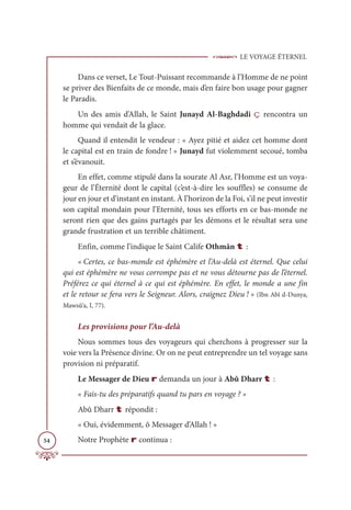 LE VOYAGE ÉTERNEL
54
Dans ce verset, Le Tout-Puissant recommande à l’Homme de ne point
se priver des Bienfaits de ce monde, mais d’en faire bon usage pour gagner
le Paradis.
Un des amis d’Allah, le Saint Junayd Al-Baghdadi ç rencontra un
homme qui vendait de la glace.
Quand il entendit le vendeur : « Ayez pitié et aidez cet homme dont
le capital est en train de fondre ! » Junayd fut violemment secoué, tomba
et s’évanouit.
En effet, comme stipulé dans la sourate Al Asr, l’Homme est un voya-
geur de l’Éternité dont le capital (c’est-à-dire les souffles) se consume de
jour en jour et d’instant en instant. À l’horizon de la Foi, s’il ne peut investir
son capital mondain pour l’Eternité, tous ses efforts en ce bas-monde ne
seront rien que des gains partagés par les démons et le résultat sera une
grande frustration et un terrible châtiment.
Enfin, comme l’indique le Saint Calife Othmân t :
« Certes, ce bas-monde est éphémère et l’Au-delà est éternel. Que celui
qui est éphémère ne vous corrompe pas et ne vous détourne pas de l’éternel.
Préférez ce qui éternel à ce qui est éphémère. En effet, le monde a une fin
et le retour se fera vers le Seigneur. Alors, craignez Dieu ! » (Ibn Abî d-Dunya,
Mawsû‘a, I, 77).
Les provisions pour l’Au-delà
Nous sommes tous des voyageurs qui cherchons à progresser sur la
voie vers la Présence divine. Or on ne peut entreprendre un tel voyage sans
provision ni préparatif.
Le Messager de Dieu r demanda un jour à Abû Dharr t :
« Fais-tu des préparatifs quand tu pars en voyage ? »
Abû Dharr t répondit :
« Oui, évidemment, ô Messager d’Allah ! »
Notre Prophète r continua :
 