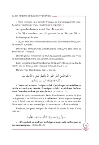LA FOI AU JOUR DU JUGEMENT DERNIER
55
« Alors, comment va se dérouler le voyage au Jour du Jugement ? Veux-
tu que je t’informe sur ce qui va t’être utile à emporter ? »
Avec grand enthousiasme, Abû Dharr t répondit :
« Oui ! Que ma mère et mon père puissent être sacrifiés pour Toi ! »
Le Messager r dit alors :
« Le Jour de la Résurrection est un jour ardent. Pour te rafraîchir ce Jour-
là, jeûne dès à présent !
Pour ne pas éprouver de la solitude dans la tombe, prie deux unités de
Prière la nuit (Tahajjud).
Pour les grands évènements du Jour du Jugement, accomplis une Prière
du besoin (hajat) et donne une aumône à un nécessiteux.
Enfin formule une parole véridique ou bien préserve ta langue de dire du
mal ! » (Ibn Abî d-Dunyâ, Kitâbu’t-Tahajjud; Al-Ghazâlî, Ihya, I, 354.).
Dieu Le Très-Haut indique dans le Coran :
ƅïƆĕƈĤ Ž
ÛƆĨƪïƆĜÓƪĨ Ƅ
÷ŽęƆĬ
Ž
óƇčĭƆÝŽĤ ƆĲƆ ƪ
ųÒÒĳƇĝƪÜÒÒĳƇĭƆĨÆ ƆīĺƈñƪĤÒÓƆıƫĺƆÈÓƆĺ

ƆƆĪĳƇĥƆĩŽđƆÜÓƆĩƈÖ
Ƅ
óĻƈ×ƆìƆ ƪųÒƪĪƈÌƆ ƪųÒÒĳƇĝƪÜÒ ƆĲ
« O vous qui avez cru! Craignez Allah. Que chaque âme voit bien ce
qu’elle a avancé pour demain. Et craignez Allah, car Allah est Parfaite-
ment Connaisseur de ce que vous faites. » (Al Hashr, 59 : 18).
Dans le verset susmentionné, Dieu Tout-Puissant assimile le Jour
du Jugement et de la Résurrection à « demain ». Notre Seigneur (exempt
quant à lui des notions de temps et d’espace) exprime de cette manière
l’imminence de ce Jour contesté par les non-croyants et les insouciants.
Précisons que pour souligner la relativité du temps, le Saint Coran
informe :
ƆĪĲƫïƇđƆÜÓƪĩƈ
žĨƅÙƆĭ Ɔø ƈ
ėŽĤƆÉƆĠ Ɔ
ğƈžÖƆòƆïĭ ƈĐÓƃĨ ŽĳƆĺƪĪƈÌª
« …Cependant, un seul jour du Seigneur équivaut à mille ans de ce
que vous comptez. » (Al Hajj, 22 : 47).
 