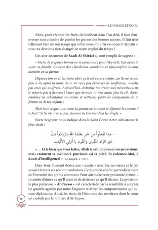LE VOYAGE ÉTERNEL
56
Alors, pour récolter les fruits du bonheur dans l’Au-delà, il faut s’em-
presser sans attendre de planter les graines des bonnes actions. Il faut user
tellement bien de son temps que si l’on nous dit « Tu vas mourir demain »,
nous ne devrions rien changer de notre emploi du temps !
Ces avertissements de Saadi Al-Shirâzî ç sont remplis de sagesse :
« Tâche de préparer toi-même ta subsistance pour l’Au-delà. Car après ta
mort, ta famille tombera dans l’ambition mondaine et n’accomplira aucune
aumône en ta faveur.
Dépense ton or et tes biens alors qu’il est encore temps, car ils ne seront
plus à toi après la mort. Si tu ne veux pas éprouver de souffrance, n’oublie
pas ceux qui souffrent. Aujourd’hui, distribue ton trésor aux nécessiteux, ne
le reporte pas à demain ! Parce que demain tu n’en auras plus la clé. Alors,
emmène ta subsistance toi-même et n’attends point de compassion de ta
femme ni de tes enfants !
Mets tout ce que tu as dans la paume de ta main et dépense-le comme il
le faut ! Si tu n’y arrives pas, demain tu t’en mordras les doigts. »
Notre Seigneur nous indique dans le Saint Coran notre subsistance la
plus vitale :
ƪĪƈÍƆĘŽÒĲƇîƪĲƆõƆÜ ƆĲƇ ƪųÒƇį ŽĩƆĥŽđƆĺƅó
Ž
ĻƆì ŽīƈĨŽÒĳƇĥƆđŽęƆÜÓƆĨ ƆĲª

ƈ
ÔÓ
Ɔ
×ŽĤƆŶÒĹƈĤ ŽĲƇÈÓƆĺƈĪĳƇĝƪÜÒ ƆĲĴ ƆĳŽĝƪÝĤÒƈîÒƪõĤÒ
Ɔ
ó
Ž
ĻƆì
« … Et le bien que vous faites, Allah le sait. Et prenez vos provisions;
mais vraiment la meilleure provision est la piété. Et redoutez-Moi, ò
doués d’intelligence! » (Al-Baqara, 2 : 197).
Dieu Tout-Puissant désire une « amitié » avec Ses serviteurs et le fait
savoir à travers ses recommandations. Cette amitié résulte particulièrement
de l’intensité des points communs. Pour atteindre cette proximité divine, il
incombe d’aimer ce qu’Il aime et de délaisser ce qu’Il déteste. La provision
la plus précieuse, « At-Taqwa », est caractérisée par la sensibilité à adopter
les qualités agréées par notre Seigneur et éviter les comportements qui Lui
sont déplaisants. Ainsi, les Amis de Dieu sont des serviteurs dont le cœur
est embelli par la lumière d’At-Taqwa.
 