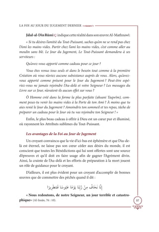 LA FOI AU JOUR DU JUGEMENT DERNIER
57
Jâlal-al-DînRûmîçindiquecetteréalitédanssonœuvreAl-Mathnawî:
« Si tu désires l’amitié du Tout-Puissant, saches qu’on ne se rend pas chez
l’Ami les mains vides. Partir chez l’ami les mains vides, c’est comme aller au
moulin sans blé. Le Jour du Jugement, Le Tout-Puissant demandera à ses
serviteurs :
Qu’avez-vous apporté comme cadeau pour ce jour ?
Vous êtes venus tous seuls et dans le besoin tout comme à la première
Création où vous n’aviez aucune subsistance auprès de vous. Alors, qu’avez-
vous apporté comme présent pour le Jour du Jugement ? Peut-être espé-
riez-vous ne jamais rejoindre l’Au-delà et votre Seigneur ? Les messages du
Livre sur ce Jour, n’avaient-ils aucun effet sur vous ?
Ô Homme créé dans la forme la plus parfaite (ahsani Taqwîm), com-
ment peux-tu venir les mains vides à la Porte de ton Ami ? À moins que tu
aies renié le Jour du Jugement ? Amoindris ton sommeil et tes repas, tâche de
préparer un cadeau pour le Jour où tu vas rejoindre ton Seigneur ! »
Enfin, le plus beau cadeau à offrir à Dieu est un cœur pur et illuminé,
où rayonnent les Attributs sublimes du Tout-Puissant.
Les avantages de la Foi au Jour de Jugement
Un croyant convaincu que la vie d’ici-bas est éphémère et que l’Au-de-
là est éternel, ne laisse pas son cœur céder aux désirs du monde, il est
conscient que toutes les Bénédictions qui lui sont offertes sont une source
d’épreuves et qu’il doit en faire usage afin de gagner l’Agrément divin.
Ainsi, la crainte de l’Au-delà et les efforts de préparation à la mort jouent
un rôle de guidance pour le croyant.
D’ailleurs, il est plus évident pour un croyant d’accomplir de bonnes
œuvres que de commettre des pêchés quand il dit :
Ò
ƃ
óĺƈóƆĉ ŽĩƆĜÓ ƃøĳ
Ƈ
×ƆĐÓƃĨ ŽĳƆĺÓƆĭƈžÖƪò ŽīƈĨ Ƈ
ĖÓƆíƆĬÓƪĬƈÌ
« Nous redoutons, de notre Seigneur, un jour terrible et catastro-
phique» (Al-Insân, 76 : 10).
 