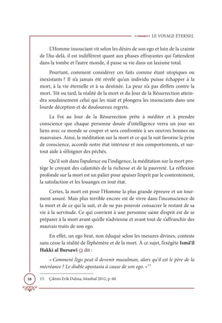 LE VOYAGE ÉTERNEL
58
L’Homme insouciant vit selon les désirs de son ego et loin de la crainte
de l’Au-delà, il est indifférent quant aux phases effrayantes qui l’attendent
dans la tombe et l’autre monde, il passe sa vie dans un laxisme total.
Pourtant, comment considérer ces faits comme étant utopiques ou
inexistants ? Il n’a jamais été révélé qu’un individu puisse échapper à la
mort, à la vie éternelle et à sa destinée. La peur n’a pas d’effets contre la
mort. Tôt ou tard, la réalité de la mort et du Jour de la Résurrection attein-
dra soudainement celui qui les niait et plongera les insouciants dans une
lourde déception et de douloureux regrets.
La Foi au Jour de la Résurrection prête à méditer et à prendre
conscience que chaque personne douée d’intelligence verra un jour ses
liens avec ce monde se couper et sera confrontée à ses oeuvres bonnes ou
mauvaises. Ainsi, la méditation sur la mort et ce qui la suit favorise la prise
de conscience, accorde notre état intérieur et nos comportements, et sur-
tout aide à s’éloigner des péchés.
Qu’il soit dans l’opulence ou l’indigence, la méditation sur la mort pro-
tège le croyant des calamités de la richesse et de la pauvreté. La réflexion
profonde sur la mort est un palier pour apaiser l’esprit par le contentement,
la satisfaction et les louanges en tout état.
Certes, la mort est pour l’Homme la plus grande épreuve et un tour-
ment assuré. Mais plus terrible encore est de vivre dans l’inconscience de
la mort et de ce qui la suit, et de ne pas pouvoir consacrer le restant de sa
vie à la servitude. Ce qui convient à une personne saine d’esprit est de se
préparer à la mort avant qu’elle n’advienne et avant tout de s’affranchir des
mauvais traits de son ego.
En effet, un ego brut, non éduqué selon les mesures divines, conteste
sans cesse la réalité de l’éphémère et de la mort. À ce sujet, l’exégète Ismâ‘îl
Hakki al Bursawî g dit :
« Comment l’ego peut-il devenir musulman, alors qu’il est le père de la
mécréance ? Le diable apostasia à cause de son ego. »13
13. Çıktım Erik Dalına, Istanbul 2012, p. 60.
 