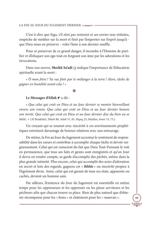 LA FOI AU JOUR DU JUGEMENT DERNIER
59
C’est-à-dire que l’ego, s’il n’est pas restreint et ses envies non réduites,
empêche de méditer sur la mort et finit par l’emporter sur l’esprit jusqu’à -
que Dieu nous en préserve - voler l’âme à son dernier souffle.
Pour se préserver de ce grand danger, il incombe à l’Homme de puri-
fier et d’éduquer son ego tout en forgeant son âme par les adorations et les
invocations.
Dans son œuvre, Sheikh Sa‘adî g indique l’importance de l’éducation
spirituelle avant la mort :
« Ô mon frère ! Tu vas finir par te mélanger à la terre ! Alors, tâche de
gagner en humilité avant cela ! »
D
Le Messager d’Allah r a dit :
« Que celui qui croit en Dieu et au Jour dernier se montre bienveillant
envers son voisin. Que celui qui croit en Dieu et au Jour dernier honore
son invité. Que celui qui croit en Dieu et au Jour dernier dise du bien ou se
taise. » (Al Boukhârî, Nikah 80, Adab 31, 85, Riqaq 23; Muslim, Iman 74, 75.).
Un croyant qui se soumet avec sincérité à ces avertissements prophé-
tiques entretient davantage de bonnes relations avec son entourage.
De même, la Foi au Jour du Jugement accentue le sentiment de respon-
sabilité dans les cœurs et contribue à accomplir chaque tâche et devoir soi-
gneusement. Celui qui est conscient du fait que Dieu Tout-Puissant le voit
en permanence, que tous ses faits et gestes sont enregistrés et qu’un Jour
il devra en rendre compte, se garde d’accomplir des péchés, même dans la
plus grande intimité. Plus encore, celui qui accomplit des actes d’adoration
en secret et loin des regards, gagnera cet « Ikhlâs » ou sincérité propice à
l’Agrément divin. Ainsi, celui qui est garant de tous ses états, apparents ou
cachés, devient un homme sain.
Par ailleurs, l’existence du Jour du Jugement est essentielle en même
temps pour les oppresseurs et les oppressés ou les pieux serviteurs et les
pécheurs afin que chacun trouve sa place. Rien de plus naturel que d’obte-
nir récompense pour les « bons » et châtiment pour les « mauvais ».
 
