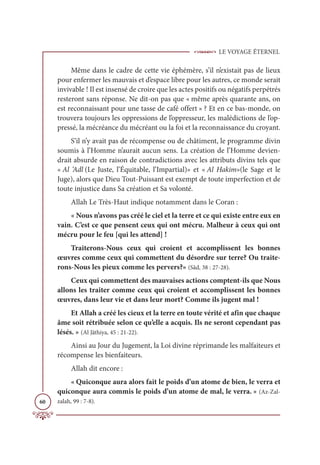 LE VOYAGE ÉTERNEL
60
Même dans le cadre de cette vie éphémère, s’il n’existait pas de lieux
pour enfermer les mauvais et d’espace libre pour les autres, ce monde serait
invivable ! Il est insensé de croire que les actes positifs ou négatifs perpétrés
resteront sans réponse. Ne dit-on pas que « même après quarante ans, on
est reconnaissant pour une tasse de café offert » ? Et en ce bas-monde, on
trouvera toujours les oppressions de l’oppresseur, les malédictions de l’op-
pressé, la mécréance du mécréant ou la foi et la reconnaissance du croyant.
S’il n’y avait pas de récompense ou de châtiment, le programme divin
soumis à l’Homme n’aurait aucun sens. La création de l’Homme devien-
drait absurde en raison de contradictions avec les attributs divins tels que
« Al ‘Adl (Le Juste, l’Équitable, l’Impartial)» et « Al Hakim»(le Sage et le
Juge), alors que Dieu Tout-Puissant est exempt de toute imperfection et de
toute injustice dans Sa création et Sa volonté.
Allah Le Très-Haut indique notamment dans le Coran :
« Nous n’avons pas créé le ciel et la terre et ce qui existe entre eux en
vain. C’est ce que pensent ceux qui ont mécru. Malheur à ceux qui ont
mécru pour le feu [qui les attend] !
Traiterons-Nous ceux qui croient et accomplissent les bonnes
œuvres comme ceux qui commettent du désordre sur terre? Ou traite-
rons-Nous les pieux comme les pervers?» (Sâd, 38 : 27-28).
Ceux qui commettent des mauvaises actions comptent-ils que Nous
allons les traiter comme ceux qui croient et accomplissent les bonnes
œuvres, dans leur vie et dans leur mort? Comme ils jugent mal !
Et Allah a créé les cieux et la terre en toute vérité et afin que chaque
âme soit rétribuée selon ce qu’elle a acquis. Ils ne seront cependant pas
lésés. » (Al Jâthiya, 45 : 21-22).
Ainsi au Jour du Jugement, la Loi divine réprimande les malfaiteurs et
récompense les bienfaiteurs.
Allah dit encore :
« Quiconque aura alors fait le poids d’un atome de bien, le verra et
quiconque aura commis le poids d’un atome de mal, le verra. » (Az-Zal-
zalah, 99 : 7-8).
 