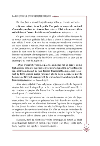 LA FOI AU JOUR DU JUGEMENT DERNIER
61
De plus, dans la sourate Luqmân, on peut lire les conseils suivants :
« O mon enfant, fût-ce le poids d’un grain de moutarde, au fond
d’un rocher, ou dans les cieux ou dans la terre, Allah le fera venir. Allah
est infiniment Doux et Parfaitement Connaisseur. » (Luqmân, 31 : 16).
On peut considérer comme étant les plus préjudiciables éléments de
ce monde ceux pour qui l’idée de l’Au-delà, la crainte et l’amour révérenciel
sont réduits à néant. Car leurs fins et intérêts personnels sont désormais
des sujets adorés et vénérés. Pour eux, les convictions religieuses, l’amour
de la Communauté, les affaires et les intérêts communs, aussi importants
soient-ils, sont sujets de plaisanterie. Pour ces ignorants, la supériorité et
le mérite se limitent à la tromperie des gens. Dans le verset coranique sui-
vant, Dieu Tout-Puissant parle des défauts caractéristiques de ceux qui ne
croient pas au Jour du Jugement :
« O les croyants! N’annulez pas vos aumônes par un rappel ou un
tort, comme celui qui dépense son bien par ostentation devant les gens
sans croire en Allah et au Jour dernier. Il ressemble à un rocher recou-
vert de terre; qu’une averse l’atteigne, elle le laisse dénué. De pareils
hommes ne tireront aucun profit de leurs actes. Et Allah ne guide pas
les gens mécréants.» (Al-Baqara, 2 : 264).
Ainsi donc, affaiblir l’idée religieuse, notamment celle du Jugement
dernier, fait courir le risque de perte de cette part d’humanité naturelle, ce
qui conduira les peuples à la destruction. De nombreux exemples existent
dans le passé récent et lointain.
Les croyants qui mènent leur vie conformément au Jour du Juge-
ment, même s’ils craignent de préserver leur Foi à leur dernier souffle, ne
craignent pas la mort en elle-même. Souhaiter l’agrément Divin et gagner
le salut éternel les mène à vivre une vie éveillée qui leur donne la force
de supporter les épreuves mondaines. En effet les saveurs éphémères de
ce monde ne peuvent satisfaire l’âme humaine et en fait la paix de l’esprit
réside dans des délices obtenus par la Foi et les saveurs spirituelles.
D’ailleurs, dans de nombreux versets coraniques, la notion de mort
ou de Jugement dernier est exprimée par le mot «ÅÓƆĝƈĤ» (liqâ) (liqâ’u-Llâh,
liqâ’u-l-Âkhira) qui signifie « Rencontre espérée ».
 