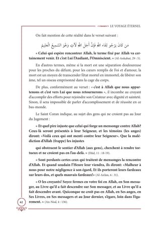 LE VOYAGE ÉTERNEL
62
On fait mention de cette réalité dans le verset suivant :
Ƈ
ħĻƈĥƆđŽĤÒ ƇďĻƈĩ ƪ
ùĤÒ ƆĳƇİ ƆĲ ƅ
Ú Ɔ
Ŵƈ ƪųÒ Ɔ
ģƆäƆÈƪĪƈÍƆĘƈ ƪ
ųÒÅÓƆĝƈĤĳƇä
Ž
óƆĺƆĪÓƆĠīƆĨ
« Celui qui espère rencontrer Allah, le terme fixé par Allah va cer-
tainement venir. Et c’est Lui l’Audiant, l’Omniscient. » (Al-Ankabut, 29 : 5).
En d’autres termes, même si la mort est une séparation douloureuse
pour les proches du défunt, pour les cœurs remplis de Foi et d’amour, la
mort est un moyen de transcender l’état mortel en immortel, de libérer son
âme, tel un oiseau emprisonné dans la cage du corps.
De plus, conformément au verset : « c’est à Allah que nous appar-
tenons et c’est vers Lui que nous retournerons », il incombe au croyant
d’accomplir des efforts pour rejoindre son Créateur avec dignité et sainteté.
Sinon, il sera impossible de parler d’accomplissement et de réussite en ce
bas-monde.
Le Saint Coran indique, au sujet des gens qui ne croient pas au Jour
du Jugement :
« Et quel pire injuste que celui qui forge un mensonge contre Allah?
Ceux-là seront présentés à leur Seigneur, et les témoins (les anges)
diront: «Voilà ceux qui ont menti contre leur Seigneur». Que la malé-
diction d’Allah (frappe) les injustes
qui obstruent le sentier d’Allah (aux gens), cherchent à rendre tor-
tueux et ne croient pas en l’au-delà. » (Hûd, 11 : 18-19).
« Sont perdants certes ceux qui traitent de mensonges la rencontre
d’Allah. Et quand soudain l’Heure leur viendra, ils diront: «Malheur à
nous pour notre négligence à son égard, Et ils porteront leurs fardeaux
sur leurs dos, et quels mauvais fardeaux!» (Al-An‘âm, 6 : 31).
« O les croyants! Soyez fermes en votre foi en Allah, en Son messa-
ger, au Livre qu’il a fait descendre sur Son messager, et au Livre qu’il a
fait descendre avant. Quiconque ne croit pas en Allah, en Ses anges, en
Ses Livres, en Ses messagers et au Jour dernier, s’égare, loin dans l’éga-
rement. » (An-Nisâ’, 4 : 136).
 