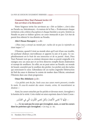 LA FOI AU JOUR DU JUGEMENT DERNIER
63
Comment Dieu Tout-Puissant invite-t-Il
Son serviteur à Sa Rencontre ?
Notre Seigneur invite Ses serviteurs au « Dâr as-Salâm », c’est-à-dire
au Paradis ou, littéralement, « la maison de la Paix ». Évidemment chaque
invitation a des critères d’acception et chaque bienfait a un prix. L’entrée au
Paradis ne peut se réaliser qu’avec un cœur immaculé et pur. Cet état de
pureté fera obtenir le visa d’entrée au Paradis.
Abû-l-Hasan Haraqānî ç a dit :
« Dieu vous a envoyé au monde pur ; tachez de ne pas Le rejoindre en
étant impur ! »14
L’Homme, quand il vient au monde alors qu’il sort d’une eau trouble,
est parfumé d’odeurs merveilleuses et apporte la joie et la paix. Ce res-
plendissement est le fruit de son innocence et de sa pureté. Ainsi, Dieu
Tout-Puissant veut que sa créature demeure dans sa pureté originelle et le
rejoigne avec un cœur pur et un livre d’œuvres remplit d’actes d’adoration
et exempt de souillures. En effet, on ne peut entrer au Paradis, un monde
de beauté, assombri par la souillure des péchés. Les péchés sont des taches
qui noircissent le cœur. L’abondance de ces taches engendre l’obstruction
de l’œil du cœur et diminue la crainte de tomber dans l’illicite, entraînant
l’Homme dans une chute progressive.
Omar Ibn Abdulaziz g dit :
« Les péchés sont du feu. Seuls ceux aux cœurs morts peuvent y tendre
la main. Si ceux-là avaient des cœurs vivants, certes, ils ressentiraient sa
douleur. »
Ainsi, les cœurs entachés par les péchés et devenus mort, s’aveuglent à
la lumière de la vérité. Cette réalité est ainsi exprimée dans le Saint Coran :
ƈòĲƇï ƫ
āĤÒĹƈĘĹƈÝƪĤÒ Ƈ
ÔĳƇĥƇĝŽĤÒĵƆĩŽđƆÜ ŽīƈġƆĤ ƆĲƇòÓ Ɔ
āŽÖƆ Ž
ŶÒĵƆĩŽđƆÜ Ɔ
źÓƆıƪĬƈÍƆĘª
« … Ce ne sont pas les yeux qui s’aveuglent, mais, ce sont les coeurs
dans les poitrines qui s’aveuglent. » (Al-Hajj, 22 : 46).
14. Harakânî, Nûru’l-Ulûm, p. 258.
 
