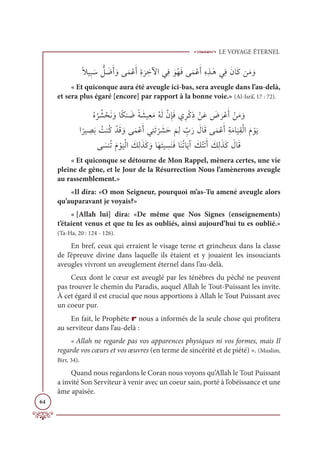 LE VOYAGE ÉTERNEL
64
ƃŻĻƈ× Ɔø ƫ
ģ Ɔ
ĄƆÈ ƆĲĵƆĩŽĐƆÈƈØ
Ɔ
ó ƈ
ìŴÒĹƈĘ ƆĳƇıƆĘĵƆĩŽĐƆÈƈĮƈñÃƆİĹƈĘƆĪÓƆĠīƆĨ ƆĲ
« Et quiconque aura été aveugle ici-bas, sera aveugle dans l’au-delà,
et sera plus égaré [encore] par rapport à la bonne voie.» (Al-Isrâ’, 17 : 72).
ƇĮ
Ƈ
ó Ƈý ŽéƆĬ ƆĲÓƃġĭ Ɔ
ĄƃÙ Ɔ
ýĻƈđƆĨƇįƆĤƪĪƈÍƆĘĸƈóŽĠƈð ŽīƆĐ Ɔ
Ă
Ɔ
óŽĐƆÈ ŽīƆĨ ƆĲ

Ò
ƃ
óĻ ƈ
āƆÖ Ƈ
ÛĭƇĠ ŽïƆĜ ƆĲĵƆĩŽĐƆÈĹƈĭƆÜ
Ž
ó Ɔ
ýƆè
Ɔ
ħƈĤ ƈž
ÔƆò Ɔ
ĢÓƆĜĵƆĩŽĐƆÈƈÙƆĨÓ
Ɔ
ĻƈĝŽĤÒƆĦ ŽĳƆĺ

ĵ Ɔ
ùĭƇÜƆĦ Žĳ
Ɔ
ĻŽĤÒ Ɔ
ğƈĤƆñƆĠ ƆĲÓƆıƆÝĻ ƈ
ùƆĭƆĘÓƆĭƇÜÓƆĺÆ Ɔ
ğŽÝƆÜƆÈ Ɔ
ğƈĤƆñƆĠ Ɔ
ĢÓƆĜ
« Et quiconque se détourne de Mon Rappel, mènera certes, une vie
pleine de gêne, et le Jour de la Résurrection Nous l’amènerons aveugle
au rassemblement.»
«Il dira: «O mon Seigneur, pourquoi m’as-Tu amené aveugle alors
qu’auparavant je voyais?»
« [Allah lui] dira: «De même que Nos Signes (enseignements)
t’étaient venus et que tu les as oubliés, ainsi aujourd’hui tu es oublié.»
(Ta-Ha, 20 : 124 - 126).
En bref, ceux qui erraient le visage terne et grincheux dans la classe
de l’épreuve divine dans laquelle ils étaient et y jouaient les insouciants
aveugles vivront un aveuglement éternel dans l’au-delà.
Ceux dont le cœur est aveuglé par les ténèbres du péché ne peuvent
pas trouver le chemin du Paradis, auquel Allah le Tout-Puissant les invite.
À cet égard il est crucial que nous apportions à Allah le Tout Puissant avec
un coeur pur.
En fait, le Prophète r nous a informés de la seule chose qui profitera
au serviteur dans l’au-delà :
« Allah ne regarde pas vos apparences physiques ni vos formes, mais Il
regarde vos cœurs et vos œuvres (en terme de sincérité et de piété) ». (Muslim,
Birr, 34).
Quand nous regardons le Coran nous voyons qu’Allah le Tout Puissant
a invité Son Serviteur à venir avec un coeur sain, porté à l’obéissance et une
âme apaisée.
 