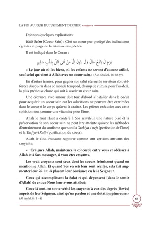 LA FOI AU JOUR DU JUGEMENT DERNIER
65
Donnons quelques explications:
Kalb Selim (Coeur Sain) : C’est un coeur pur protégé des inclinaisons
égoïstes et purgé de la tristesse des péchés.
Il est indiqué dans le Coran :
ƅħĻƀĥ Ɔø ƅ
ÕŽĥƆĝƈÖ ſƪ
ģĤÒĵƆÜƆÒ ŽīƆĨ ƪ
ĢƈÒƆĪĳƇĭƆÖ Ɔ
Ģ ƆĲ Ƅ
ĢÓƆĨ ƇďƆęŽĭƆĺ Ɔ
ĢƆĦ ŽĳƆĺ
« Le jour où ni les biens, ni les enfants ne seront d’aucune utilité,
sauf celui qui vient à Allah avec un coeur sain.» (Ash-Shu’arâ, 26: 88-89).
En d’autres termes, pour gagner son salut éternel le serviteur doit s’ef-
forcer d’acquérir dans ce monde temporel, champ de culture pour l’au-delà,
la plus précieuse chose qui soit à savoir un cœur sain.
Une croyance avec amour doit tout d’abord s’installer dans le coeur
pour acquérir un coeur sain car les adorations ne peuvent être exprimées
dans le coeur et le corps qu’avec la crainte. Les prières exécutées avec cette
cohésion sont comme une vitamine pour l’âme.
Allah le Tout Haut a conféré à Son serviteur une nature pure et la
préservation de son coeur sain ne peut être atteinte qu’avec les méthodes
d’entraînement du soufisme que sont la Tazkiya-i nefs (perfection de l’âme)
et la Tasfiye-i Kalb (purification du coeur).
Allah le Tout Puissant rapporte comme suit certains attributs des
croyants:
«...Craignez Allah, maintenez la concorde entre vous et obéissez à
Allah et à Son messager, si vous êtes croyants.
Les vrais croyants sont ceux dont les coeurs frémissent quand on
mentionne Allah. Et quand Ses versets leur sont récités, cela fait aug-
menter leur foi. Et ils placent leur confiance en leur Seigneur.
Ceux qui accomplissent la Salat et qui dépensent [dans le sentir
d’Allah] de ce que Nous leur avons attribué.
Ceux-là sont, en toute vérité les croyants: à eux des degrés (élevés)
auprès de leur Seigneur, ainsi qu’un pardon et une dotation généreuse.»
(Al Anfal, 8 : 1 - 4)
 