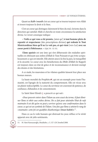 LE VOYAGE ÉTERNEL
66
Quant au Kalb-i munib c’est un coeur qui se tourne toujours vers Allah
et trouve toujours le droit et le bien.
C’est un coeur qui distingue clairement le bien du mal, s’oriente dans la
direction qui satisfait Allah et cherche en toute circonstance la satisfaction
divine. Le verset coranique indique:
« Voilà ce qui vous a été promis, [ainsi qu’] à tout homme plein de
repentir et respectueux [des prescriptions divines] qui redoute le Tout
Miséricordieux bien qu’il ne Le voit pas, et qui vient [vers Lui] avec un
coeur porté à l’obéissance. » (Qaf, 50 : 32-33).
L’âme apaisée est une âme qui s’est débarrassée des maladies spiri-
tuelles en obéissant aux ordres d’Allah le Tout Puissant et qui évite scrupu-
leusement ce qui est interdit. Elle atteint ainsi à la fois la paix, la tranquillité
et la sécurité. Le coeur avec les bénédictions du Dhikr d’Allah (le Rappel)
est toujours dans un état de grâce et de reconnaissance et devient exempt
des doutes et des hésitations.
A ce stade, les mauvaises et les vilaines qualités laissent leur place aux
bonnes mœurs.
La haute moralité du Prophète r, qui est un exemple pour toute l’hu-
manité, est l’apogée de la maturité du comportement. Elle est vécue avec
un plaisir indescriptible. Le cœur du serviteur est couronné de patience, de
confiance, d’abandon et de consentement.
Le Saint Sâmi Efendi ç a prescrit ce qui suit :
«Pour pouvoir entrer dans l’Islam au sens exact du terme, il faut élimi-
ner l’âme et obéir aux ordres divins. De ce fait pour atteindre l’état de nefs
mutmaïn il est dit qu’on ne peut y arriver qu’avec une confirmation dans le
coeur, ce qui est un symbole de l’Islam. Une fois que l’âme a atteint le rang de
«mutmaïn» cette foi est qualifiée d’authentique (Iman hakiki)»15
.
Dans ce cas le voile humain qui obstruait les yeux s’efface et la vérité
apparait avec de jolis sentiments.
15. M. Sâmi Ramazanoğlu, Musâhabe, c. I, 127-129, İstanbul 2008.
 