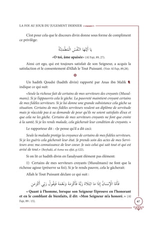 LA FOI AU JOUR DU JUGEMENT DERNIER
67
C’est pour cela que le discours divin donne sous forme de compliment
ce privilège:
ƇÙƪĭƈÑƆĩŽĉƇĩŽĤÒ Ƈ
÷ŽęƪĭĤÒÓƆıƇÝƪĺƆÈÓƆĺ
«O toi, âme apaisée» (Al Fajr, 89, 27).
Ainsi cet ego, qui est toujours satisfait de son Seigneur, a acquis la
satisfaction et le consentement d’Allah le Tout Puissant. (Voir Al Fajr, 89,28).
D
Un hadith Qoudsi (hadith divin) rapporté par Anas ibn Malik t
indique ce qui suit:
«Seule la richesse fait de certains de mes serviteurs des croyants (Musul-
mans). Si je l’appauvris cela le gâche. La pauvreté maintient croyant certains
de mes fidèles serviteurs. Si je lui donne une grande subsistance cela gâche sa
situation. Certains de mes fidèles serviteurs veulent un diplôme de servitude
mais je n’accède pas à sa demande de peur qu’ils ne soient satisfaits d’eux et
que cela ne les gâche. Certains de mes serviteurs croyants ne font que croire
à la santé; Si je les rends malade, cela gâcherait leur condition de croyants. »
Le rapporteur dit : «Je pense qu’il a dit ceci:
Seule la maladie protège la croyance de certains de mes fidèles serviteurs.
Si je les guéris cela gâcherait leur état. Je prends soin des actes de mes Servi-
teurs avec ma connaissance de leur coeur. Je suis celui qui sait tout et qui est
avisé de tout.» (Beyhakî, al Asma wa sîfat, p.122).
Si on lit ce hadith divin en l’analysant élément pas élément:
1) Certains de mes serviteurs croyants (Musulmans) ne font que la
richesse agisse (préserve sa foi); Si je le rends pauvre, cela le gâcherait:
Allah le Tout Puissant déclare ce qui suit :
ƈīƆĨ
Ɔ
óŽĠƆÈĹƈžÖƆò Ƈ
ĢĳƇĝ
Ɔ
ĻƆĘƇįƆĩƪđƆĬ ƆĲƇįƆĨ
Ɔ
óŽĠƆÉƆĘƇįƫÖƆòƇĮ Ɔ
ŻƆÝŽÖÒÓƆĨÒƆðƈÌƇĪÓ Ɔ
ùĬƈ Ž
ŸÒÓƪĨƆÉƆĘ
« Quant à l’homme, lorsque son Seigneur l’éprouve en l’honorant
et en le comblant de bienfaits, il dit: «Mon Seigneur m’a honoré. » (Al
Fajr, 89 : 15).
 