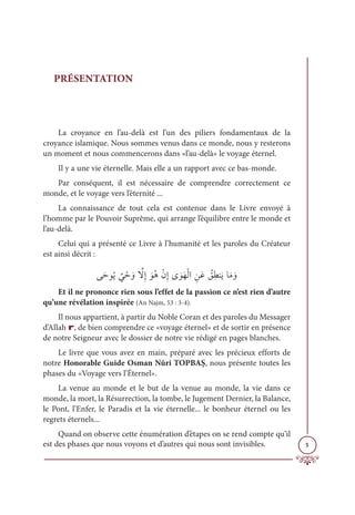 5
PRÉSENTATION
La croyance en l’au-delà est l’un des piliers fondamentaux de la
croyance islamique. Nous sommes venus dans ce monde, nous y resterons
un moment et nous commencerons dans «l’au-delà» le voyage éternel.
Il y a une vie éternelle. Mais elle a un rapport avec ce bas-monde.
Par conséquent, il est nécessaire de comprendre correctement ce
monde, et le voyage vers l’éternité ...
La connaissance de tout cela est contenue dans le Livre envoyé à
l’homme par le Pouvoir Suprême, qui arrange l’équilibre entre le monde et
l’au-delà.
Celui qui a présenté ce Livre à l’humanité et les paroles du Créateur
est ainsi décrit :
ĵƆèĳƇĺ
Ƅ
Ĺ Žè ƆĲ ƪ
źƈÌ ƆĳƇİŽĪƈÌĴ ƆĳƆıŽĤÒ ƈīƆĐ Ƈ
ěƈĉĭƆĺÓƆĨ ƆĲ
Et il ne prononce rien sous l’effet de la passion ce n’est rien d’autre
qu’une révélation inspirée (An Najm, 53 : 3-4).
Il nous appartient, à partir du Noble Coran et des paroles du Messager
d’Allah r, de bien comprendre ce «voyage éternel» et de sortir en présence
de notre Seigneur avec le dossier de notre vie rédigé en pages blanches.
Le livre que vous avez en main, préparé avec les précieux efforts de
notre Honorable Guide Osman Nûri TOPBAŞ, nous présente toutes les
phases du «Voyage vers l’Éternel».
La venue au monde et le but de la venue au monde, la vie dans ce
monde, la mort, la Résurrection, la tombe, le Jugement Dernier, la Balance,
le Pont, l’Enfer, le Paradis et la vie éternelle... le bonheur éternel ou les
regrets éternels...
Quand on observe cette énumération d’étapes on se rend compte qu’il
est des phases que nous voyons et d’autres qui nous sont invisibles.
 