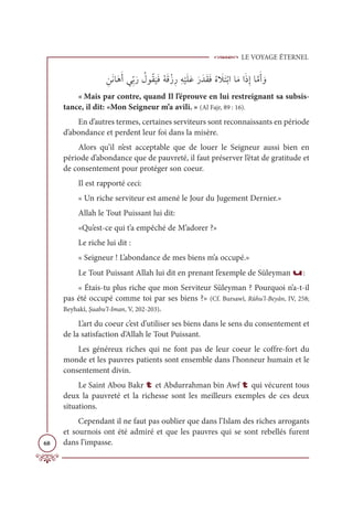 LE VOYAGE ÉTERNEL
68
ƈīƆĬÓƆİƆÈĹƈžÖƆò Ƈ
ĢĳƇĝ
Ɔ
ĻƆĘƇįƆĜŽôƈòƈį
Ž
ĻƆĥƆĐƆòƆïƆĝƆĘƇĮ Ɔ
ŻƆÝŽÖÒÓƆĨÒƆðƈÌÓƪĨƆÈ ƆĲ
« Mais par contre, quand Il l’éprouve en lui restreignant sa subsis-
tance, il dit: «Mon Seigneur m’a avili. » (Al Fajr, 89 : 16).
En d’autres termes, certaines serviteurs sont reconnaissants en période
d’abondance et perdent leur foi dans la misère.
Alors qu’il n’est acceptable que de louer le Seigneur aussi bien en
période d’abondance que de pauvreté, il faut préserver l’état de gratitude et
de consentement pour protéger son coeur.
Il est rapporté ceci:
« Un riche serviteur est amené le Jour du Jugement Dernier.»
Allah le Tout Puissant lui dit:
«Qu’est-ce qui t’a empêché de M’adorer ?»
Le riche lui dit :
« Seigneur ! L’abondance de mes biens m’a occupé.»
Le Tout Puissant Allah lui dit en prenant l’exemple de Süleyman u:
« Étais-tu plus riche que mon Serviteur Süleyman ? Pourquoi n’a-t-il
pas été occupé comme toi par ses biens ?» (Cf. Bursawî, Rûhu’l-Beyân, IV, 258;
Beyhakî, Şuabu’l-Iman, V, 202-203).
L’art du coeur c’est d’utiliser ses biens dans le sens du consentement et
de la satisfaction d’Allah le Tout Puissant.
Les généreux riches qui ne font pas de leur coeur le coffre-fort du
monde et les pauvres patients sont ensemble dans l’honneur humain et le
consentement divin.
Le Saint Abou Bakr t et Abdurrahman bin Awf t qui vécurent tous
deux la pauvreté et la richesse sont les meilleurs exemples de ces deux
situations.
Cependant il ne faut pas oublier que dans l’Islam des riches arrogants
et sournois ont été admiré et que les pauvres qui se sont rebellés furent
dans l’impasse.
 