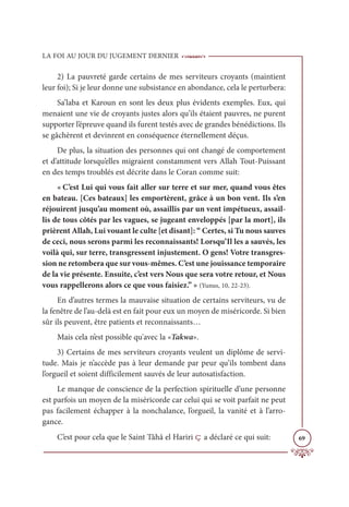LA FOI AU JOUR DU JUGEMENT DERNIER
69
2) La pauvreté garde certains de mes serviteurs croyants (maintient
leur foi); Si je leur donne une subsistance en abondance, cela le perturbera:
Sa’laba et Karoun en sont les deux plus évidents exemples. Eux, qui
menaient une vie de croyants justes alors qu’ils étaient pauvres, ne purent
supporter l’épreuve quand ils furent testés avec de grandes bénédictions. Ils
se gâchèrent et devinrent en conséquence éternellement déçus.
De plus, la situation des personnes qui ont changé de comportement
et d’attitude lorsqu’elles migraient constamment vers Allah Tout-Puissant
en des temps troublés est décrite dans le Coran comme suit:
« C’est Lui qui vous fait aller sur terre et sur mer, quand vous êtes
en bateau. [Ces bateaux] les emportèrent, grâce à un bon vent. Ils s’en
réjouirent jusqu’au moment où, assaillis par un vent impétueux, assail-
lis de tous côtés par les vagues, se jugeant enveloppés [par la mort], ils
prièrent Allah, Lui vouant le culte [et disant]: “ Certes, si Tu nous sauves
de ceci, nous serons parmi les reconnaissants! Lorsqu’Il les a sauvés, les
voilà qui, sur terre, transgressent injustement. O gens! Votre transgres-
sion ne retombera que sur vous-mêmes. C’est une jouissance temporaire
de la vie présente. Ensuite, c’est vers Nous que sera votre retour, et Nous
vous rappellerons alors ce que vous faisiez.” » (Yunus, 10, 22-23).
En d’autres termes la mauvaise situation de certains serviteurs, vu de
la fenêtre de l’au-delà est en fait pour eux un moyen de miséricorde. Si bien
sûr ils peuvent, être patients et reconnaissants…
Mais cela n’est possible qu'avec la «Takwa».
3) Certains de mes serviteurs croyants veulent un diplôme de servi-
tude. Mais je n’accède pas à leur demande par peur qu’ils tombent dans
l’orgueil et soient difficilement sauvés de leur autosatisfaction.
Le manque de conscience de la perfection spirituelle d’une personne
est parfois un moyen de la miséricorde car celui qui se voit parfait ne peut
pas facilement échapper à la nonchalance, l’orgueil, la vanité et à l’arro-
gance.
C’est pour cela que le Saint Tâhâ el Hariri ç a déclaré ce qui suit:
 
