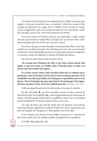 LE VOYAGE ÉTERNEL
70
La situation d’un disciple qui sait appréhender les réalités ésotériques par
rapport à celui qui n’y parvient pas, est similaire à celle d’un voyant et d’un
aveugle qui effectuent un voyage dans le Hedjaz. Tout au long du voyage,
certes ils s’approchent tous deux progressivement de leur destination; toute-
fois, l’aveugle, quant à lui, récolte beaucoup plus de mérites.
Il en est de même de l’évolution dans la voie spirituelle; en effet, compte
tenu de sa persévérance indéfectible, le disciple qui ne jouit pas d’une vision
spirituelle gagne plus de mérites que celui qui en jouit.
Ceci dit, le fait que certains disciples ne jouissent pas d’une vision spi-
rituelle est en réalité synonyme d’un bienfait pour eux. Car, si ces derniers
avaient des visions spirituelles, peut-être ne pourraient-ils pas les supporter
et seraient à même de trébucher à l’instar de Bal’am ibn Baura...
Son état est ainsi énoncé dans le Saint Coran:
«Et raconte-leur l’histoire de celui à qui Nous avions donné Nos
signes et qui s’en écarta. Le Diable, donc, l’entraîna dans sa suite et il
devint ainsi du nombre des égarés.
Et si Nous avions voulu, Nous l’aurions élevé par ces mêmes ensei-
gnements, mais il s’inclina vers la terre et suivit sa propre passion. Il est
semblable à un chien qui halète si tu l’attaques, et qui halète aussi si tu le
laisses. Tel est l’exemple des gens qui traitent de mensonges Nos signes.
Eh bien, raconte le récit. Peut-être réfléchiront-ils!» (Al Araf, 7: 175 - 176).
Voilà pourquoi l’essentiel est la destination et non pas le miracle.
En fait, Abu Bakr t, qui était considéré comme le plus vertueux de
l’humanité après les prophètes L, n’avait apparemment pas beaucoup de
mérite. Son plus grand mérite était sa sensibilité à suivre avec un abandon
total le Prophète r. Il essayait toujours d’être sur la voie.
Les amis de Dieu, qui sont les étoiles du ciel spirituel, ont toujours
craint les miracles apparents et évité de révéler leur état et rang élevés, par
peur de l’orgueil, de l’arrogance et d’être guidés vers la frivolité.
4) La croyance de certains de mes fidèles serviteurs est fonction de
leur bonne santé; Si je les rendais malade cela gâterait leur condition.
Le Noble Abou Bakr t a dit:
 