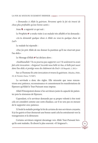 LA FOI AU JOUR DU JUGEMENT DERNIER
71
« Demandez à Allah la guérison. Personne après la foi n’a trouvé de
chose plus profitable qu’une bonne santé.»
Anas t a rapporté ce qui suit :
Le Prophète r a rendu visite à un malade très affaibli et lui demanda :
«As-tu demandé quelque chose à Allah ou veux-tu quelque chose de
Lui?»
Le malade lui répondit :
«Oui j’ai prié Allah de me donner la punition qu’il me réservait pour
l’au-delà.»
Le Message d’Allah r lui déclara alors :
«Soubhanallah ! Tu ne pourras pas supporter ceci ! Si seulement tu avais
fait cette invocation : «Seigneur! Accorde nous belle ici-bas, et belle part aussi
dans l’au-delà; et protège-nous du châtiment du Feu!» (Al Baqarah, 2. 201).»
Sur ce l’homme fit cette invocation et trouva la guérison. (Muslim, Dhikr,
23; At Tirmizî, Dawa, 71/3487).
La servitude a donc des règles. Elle nécessite que nous rencon-
trions avec patience, reconnaissance et consentement les manifestations de
l’épreuve qu’Allah le Tout Puissant nous impose.
Allah l’Omnipotent donne à Ses serviteurs justes la capacité de patien-
ter puis la rémission de l’épreuve.
Cependant, si le serviteur demande par sa propre volonté à être testé
cela est considéré comme une sorte d’audace, car il ne sera pas en mesure
de le supporter avec patience.
5) Seule la maladie protège la foi de certains de mes serviteurs croyants;
Si je les guéris et leur donnerait une bonne santé cela les entraînerait vers la
transgression et la démesure:
Certains serviteurs migrent davantage vers Allah Tout-Puissant lors-
qu’ils sont malades. Ils disent le plus souvent: «O Seigneur!».
 