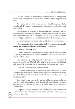 LE VOYAGE ÉTERNEL
72
Car l’âme, comme elle devient faible dans la maladie, ne peut pas être
prise dans la transgression et la démesure comme dans les temps sains et
forts.
Par conséquent, lorsqu’on les mesure avec l’équilibre de l’au-delà, la
maladie et la dépendance sont une grande miséricorde pour le patient qui
peut endurer.
D’un autre côté, si un serviteur continue d’exécuter des prières suréro-
gatoires de manière constante alors qu’il est fort, notre Seigneur Tout-Puis-
sant lui accordera toujours la récompense de ces actes d’adoration, même
s’il ne peut pas les effectuer en cas de difficultés, de maladie ou de vieillesse.
Les commentateurs ont déduit cette signification du verset suivant:
« Sauf ceux qui croient et accomplissent les bonnes œuvres: ceux-là
auront une récompense jamais interrompue. » (At-tin.95, 6).
Le Messager d’Allah r a dit :
« Lorsque le serviteur tombe malade ou voyage, il lui est écrit l’équivalent
de ce qu’il faisait lorsqu’il était résident et en bonne santé. » (Al Boukhari, Jihad,
134; Ahmed, IV, 410, 418).
«Si une personne qui oblige à prier la nuit s’endort et ne parvient pas à
accomplir la prière du Tahajjud, Allah lui écrit la récompense du Tahajjud
et le sommeil devient une œuvre de charité pour lui. (Muvatta, Salat ‘l-Leyl, 1).
Ce qui suit est indiqué dans un autre hadith:
« Le croyant et la croyante ne cesseront de subir des épreuves à travers
leurs personne, leurs enfants et leurs biens au point de rencontrer Allah (au
Jour de la Résurrection) complètement débarrassés de tous les péchés. » (At
Tirmidhi, Zuhd, 57).
L’important est de comprendre que ces addictions et ces malheurs
sont des manifestations d’épreuves divines et de les accueillir avec patience
et consentement. Il ne faut pas détruire l’équilibre du coeur face à Allah le
Tout Puissant.
6) Je prends soin des actions de mes serviteurs avec ma connaissance
de leur cœur. Je suis celui qui sait tout et qui est conscient de tout. « (Bayhaqî,
el-Asma wa ‘sîfat, p.122).
 