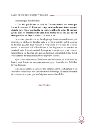 LA FOI AU JOUR DU JUGEMENT DERNIER
73
Il est indiqué dans le verset:
« C’est Lui qui détient les clefs de l’Inconnaissable. Nul autre que
Lui ne les connaît. Et Il connaît ce qui est dans la terre ferme, comme
dans la mer. Et par une feuille ne tombe qu’Il ne le sache. Et pas une
graine dans les ténèbres de la terre, rien de frais ou de sec, qui ne soit
consigné dans un livre explicite. » (Al An’am, 6, 59).
Après tout, pour être inclus dans le groupe des serviteurs chanceux qui
n’ont ni peur ni chagrin dans l’au-delà, le serviteur doit être prêt à accepter
la destinée qu’Allah Tout-Puissant à programmé à son sujet. En d’autres
termes, le serviteur doit s’abandonner à son Seigneur et lui certifier sa
servitude avec des sentiments de louange, de remerciement et de consen-
tement face à sa destinée afin que son Seigneur soit satisfait de lui. Il doit
considérer sa destinée meilleure que sa propre volonté.
Que ce soit en moment d’abondance ou d’abstinence, de maladie ou de
bonne santé il faut avec son consentement gagner la satisfaction de l’Allah
le Tout Puissant.
En d’autres termes, le serviteur doit s’abandonner à son Seigneur et lui
attester de sa servitude avec des sentiments de louange, de remerciement et
de consentement pour que son Seigneur soit satisfait de lui.
 