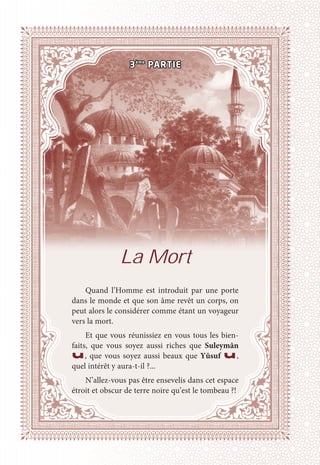 La Mort
Quand l’Homme est introduit par une porte
dans le monde et que son âme revêt un corps, on
peut alors le considérer comme étant un voyageur
vers la mort.
Et que vous réunissiez en vous tous les bien-
faits, que vous soyez aussi riches que Suleymân
u, que vous soyez aussi beaux que Yûsuf u,
quel intérêt y aura-t-il ?...
N’allez-vous pas être ensevelis dans cet espace
étroit et obscur de terre noire qu’est le tombeau ?!
3ème
PARTIE
 