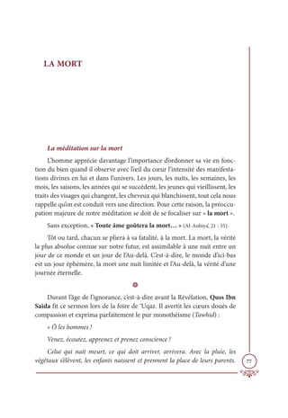 77
LA MORT
La méditation sur la mort
L’homme apprécie davantage l’importance d’ordonner sa vie en fonc-
tion du bien quand il observe avec l’œil du cœur l’intensité des manifesta-
tions divines en lui et dans l’univers. Les jours, les nuits, les semaines, les
mois, les saisons, les années qui se succèdent, les jeunes qui vieillissent, les
traits des visages qui changent, les cheveux qui blanchissent, tout cela nous
rappelle qu’on est conduit vers une direction. Pour cette raison, la préoccu-
pation majeure de notre méditation se doit de se focaliser sur « la mort ».
Sans exception, « Toute âme goûtera la mort… » (Al-Anbiya’, 21 : 35).
Tôt ou tard, chacun se pliera à sa fatalité, à la mort. La mort, la vérité
la plus absolue connue sur notre futur, est assimilable à une nuit entre un
jour de ce monde et un jour de l’Au-delà. C’est-à-dire, le monde d’ici-bas
est un jour éphémère, la mort une nuit limitée et l’Au-delà, la vérité d’une
journée éternelle.
D
Durant l’âge de l’ignorance, c’est-à-dire avant la Révélation, Quss Ibn
Saida fit ce sermon lors de la foire de ‘Uqaz. Il avertit les cœurs doués de
compassion et exprima parfaitement le pur monothéisme (Tawhid) :
« Ô les hommes !
Venez, écoutez, apprenez et prenez conscience !
Celui qui nait meurt, ce qui doit arriver, arrivera. Avec la pluie, les
végétaux s’élèvent, les enfants naissent et prennent la place de leurs parents.
 