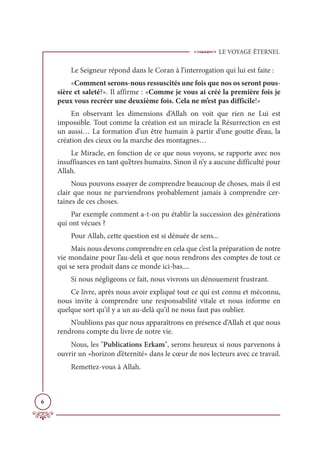 LE VOYAGE ÉTERNEL
6
Le Seigneur répond dans le Coran à l’interrogation qui lui est faite :
«Comment serons-nous ressuscités une fois que nos os seront pous-
sière et saleté?». Il affirme : «Comme je vous ai créé la première fois je
peux vous recréer une deuxième fois. Cela ne m’est pas difficile!»
En observant les dimensions d’Allah on voit que rien ne Lui est
impossible. Tout comme la création est un miracle la Résurrection en est
un aussi… La formation d’un être humain à partir d’une goutte d’eau, la
création des cieux ou la marche des montagnes…
Le Miracle, en fonction de ce que nous voyons, se rapporte avec nos
insuffisances en tant qu’êtres humains. Sinon il n’y a aucune difficulté pour
Allah.
Nous pouvons essayer de comprendre beaucoup de choses, mais il est
clair que nous ne parviendrons probablement jamais à comprendre cer-
taines de ces choses.
Par exemple comment a-t-on pu établir la succession des générations
qui ont vécues ?
Pour Allah, cette question est si dénuée de sens...
Mais nous devons comprendre en cela que c’est la préparation de notre
vie mondaine pour l’au-delà et que nous rendrons des comptes de tout ce
qui se sera produit dans ce monde ici-bas....
Si nous négligeons ce fait, nous vivrons un dénouement frustrant.
Ce livre, après nous avoir expliqué tout ce qui est connu et méconnu,
nous invite à comprendre une responsabilité vitale et nous informe en
quelque sort qu’il y a un au-delà qu’il ne nous faut pas oublier.
N’oublions pas que nous apparaîtrons en présence d’Allah et que nous
rendrons compte du livre de notre vie.
Nous, les Publications Erkam, serons heureux si nous parvenons à
ouvrir un «horizon d’éternité» dans le cœur de nos lecteurs avec ce travail.
Remettez-vous à Allah.
 